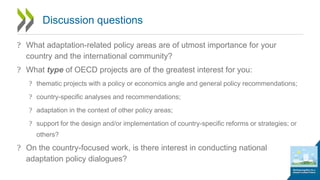 Discussion questions
? What adaptation-related policy areas are of utmost importance for your
country and the international community?
? What type of OECD projects are of the greatest interest for you:
? thematic projects with a policy or economics angle and general policy recommendations;
? country-specific analyses and recommendations;
? adaptation in the context of other policy areas;
? support for the design and/or implementation of country-specific reforms or strategies; or
others?
? On the country-focused work, is there interest in conducting national
adaptation policy dialogues?
 