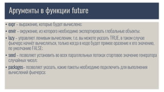 Аргументы в функции future
• expr – выражение, которые будет вычислено;
• envir – окружение, из которого необходимо экспортировать глобальные объекты;
• lazy – управляет ленивым вычисленим, т.е. вы можете указать TRUE, в таком случае
фьючерс начнёт вычисляться, только когда в коде будет прямое оразение к его значению,
по умолчанию FALSE;
• seed – позволяет установить во всех параллельных потоках стартовое значение генератора
случайных чисел;
• packages– позволяет указать, какие пакеты необходимо подключить для выполнения
вычислений фьючерса;
 