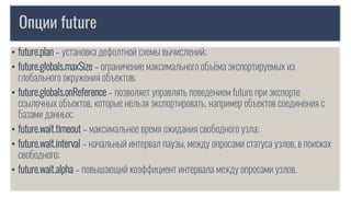 Опции future
• future.plan – установка дефолтной схемы вычислений;
• future.globals.maxSize – ограничение максимального объёма экспортируемых из
глобального окружения объектов;
• future.globals.onReference – позволяет управлять поведением future при экспорте
ссылочных объектов, которые нельзя экспортировать, например объектов соединения с
базами данных;
• future.wait.timeout – максимальное время ожидания свободного узла;
• future.wait.interval – начальный интервал паузы, между опросами статуса узлов, в поисках
свободного;
• future.wait.alpha – повышающий коэффициент интервала между опросами узлов.
 
