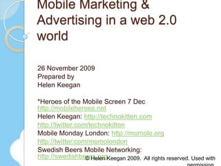 Mobile Marketing & Advertising in a web 2.0 world 26 November 2009 Prepared by Helen Keegan  *Heroes of the Mobile Screen 7 Dec http://mobileheroes.net Helen Keegan: http://technokitten.com http://twitter.com/technokitten Mobile Monday London: http://momolo.org http://twitter.com/momolondon Swedish Beers Mobile Networking: http://swedishbeers.org © Helen Keegan 2009.  All rights reserved. Used with permission. 