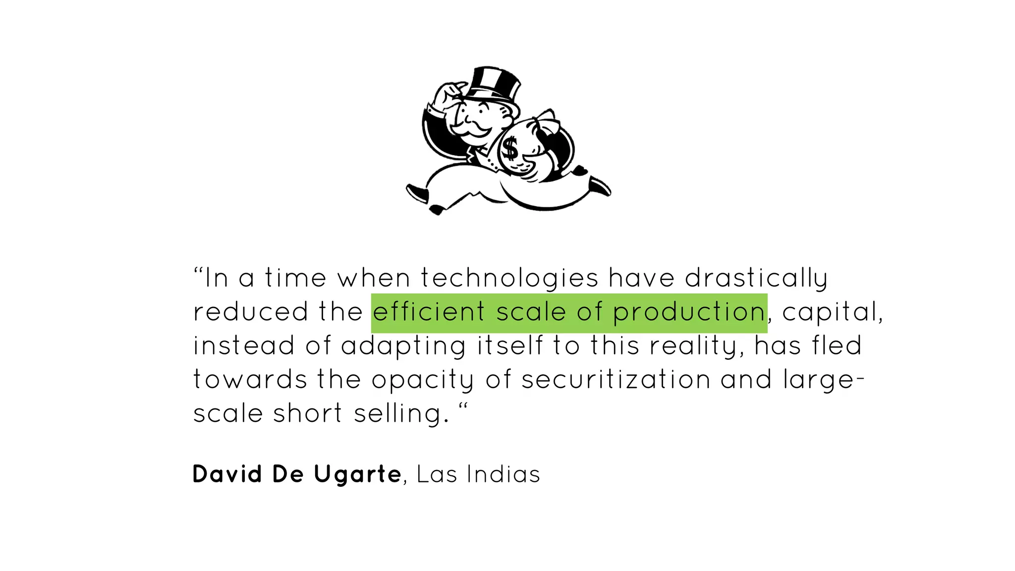 “In a time when technologies have drastically
reduced the efficient scale of production, capital,
instead of adapting itself to this reality, has fled
towards the opacity of securitization and large-
scale short selling. “
David De Ugarte, Las Indias
 