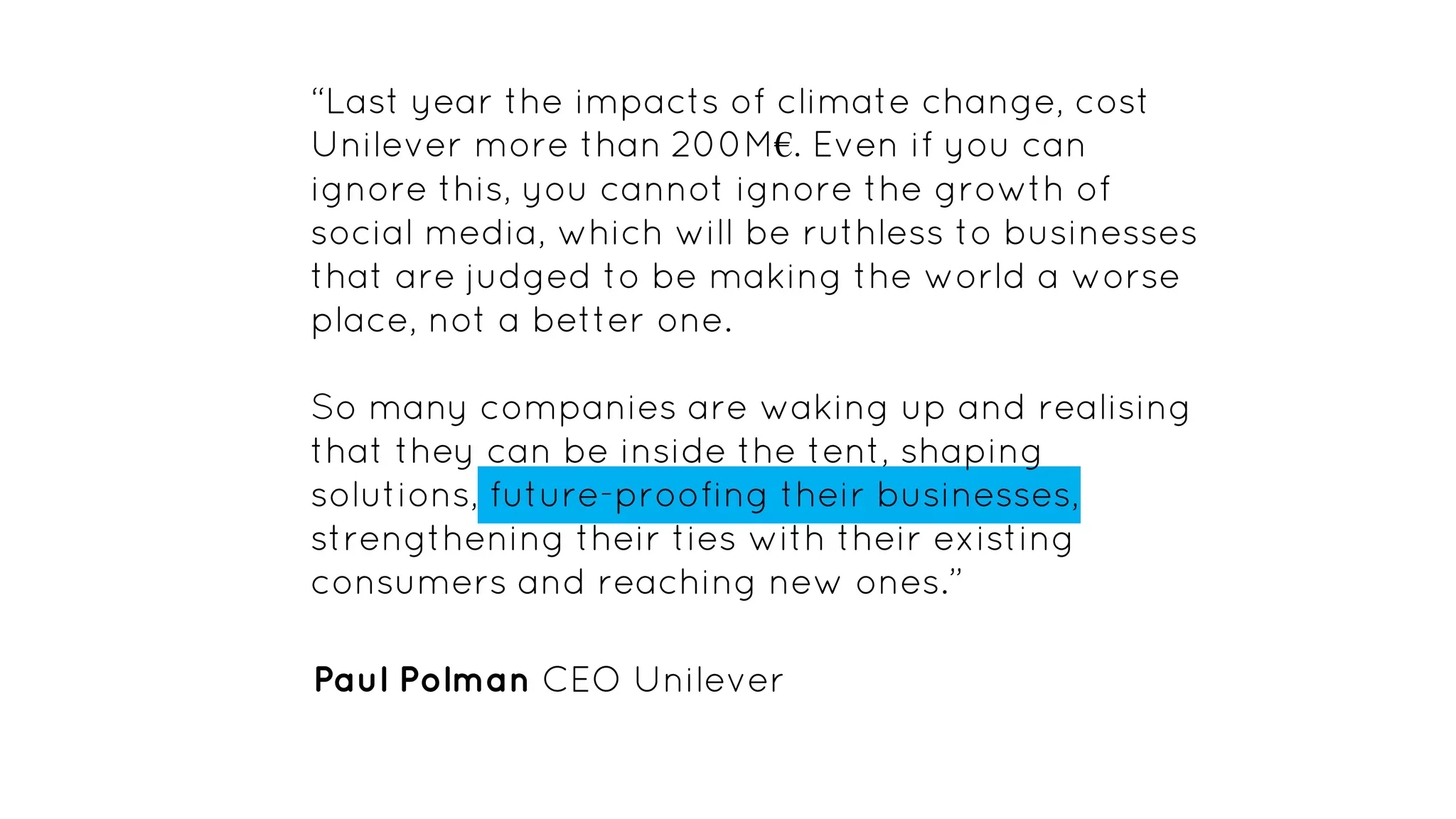 “Last year the impacts of climate change, cost
Unilever more than 200M€. Even if you can
ignore this, you cannot ignore the growth of
social media, which will be ruthless to businesses
that are judged to be making the world a worse
place, not a better one.
So many companies are waking up and realising
that they can be inside the tent, shaping
solutions, future-proofing their businesses,
strengthening their ties with their existing
consumers and reaching new ones.”
Paul Polman CEO Unilever
 