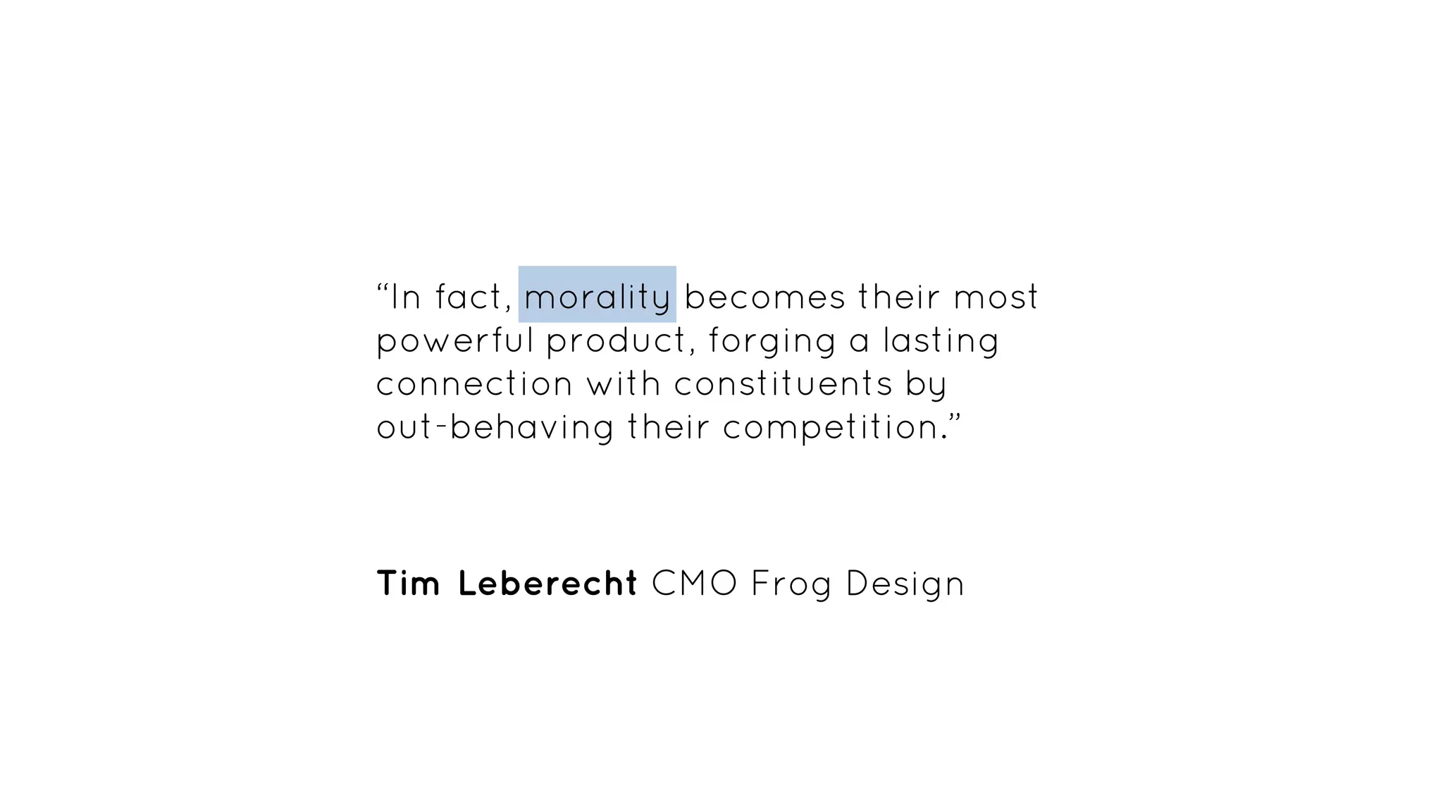 “In fact, morality becomes their most
powerful product, forging a lasting
connection with constituents by
out-behaving their competition.”
Tim Leberecht CMO Frog Design
 