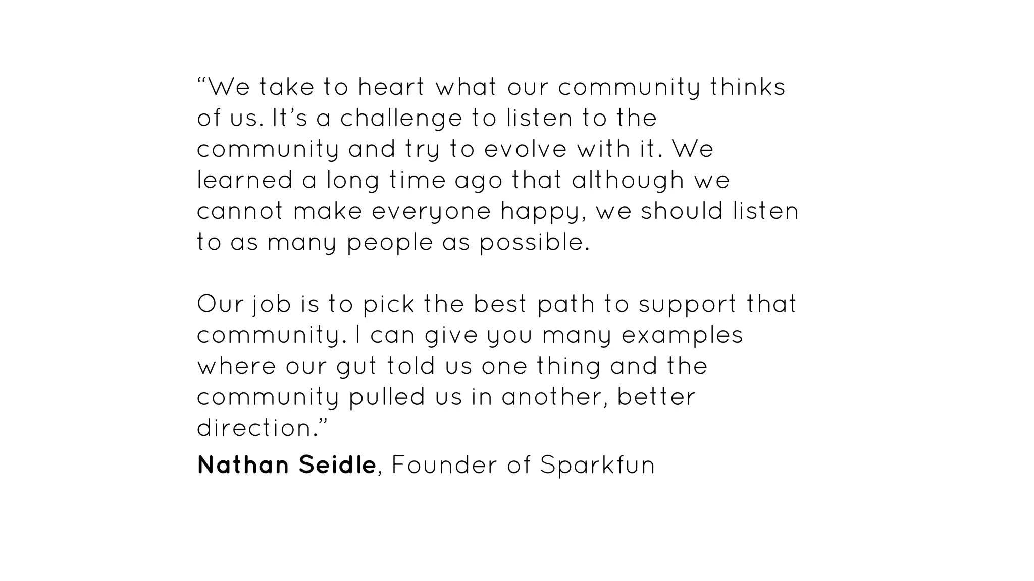 “We take to heart what our community thinks
of us. It’s a challenge to listen to the
community and try to evolve with it. We
learned a long time ago that although we
cannot make everyone happy, we should listen
to as many people as possible.
Our job is to pick the best path to support that
community. I can give you many examples
where our gut told us one thing and the
community pulled us in another, better
direction.”
Nathan Seidle, Founder of Sparkfun
 