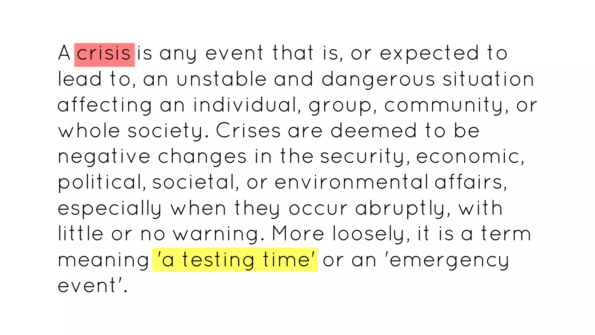 A crisis is any event that is, or expected to
lead to, an unstable and dangerous situation
affecting an individual, group, community, or
whole society. Crises are deemed to be
negative changes in the security, economic,
political, societal, or environmental affairs,
especially when they occur abruptly, with
little or no warning. More loosely, it is a term
meaning 'a testing time' or an 'emergency
event'.
 