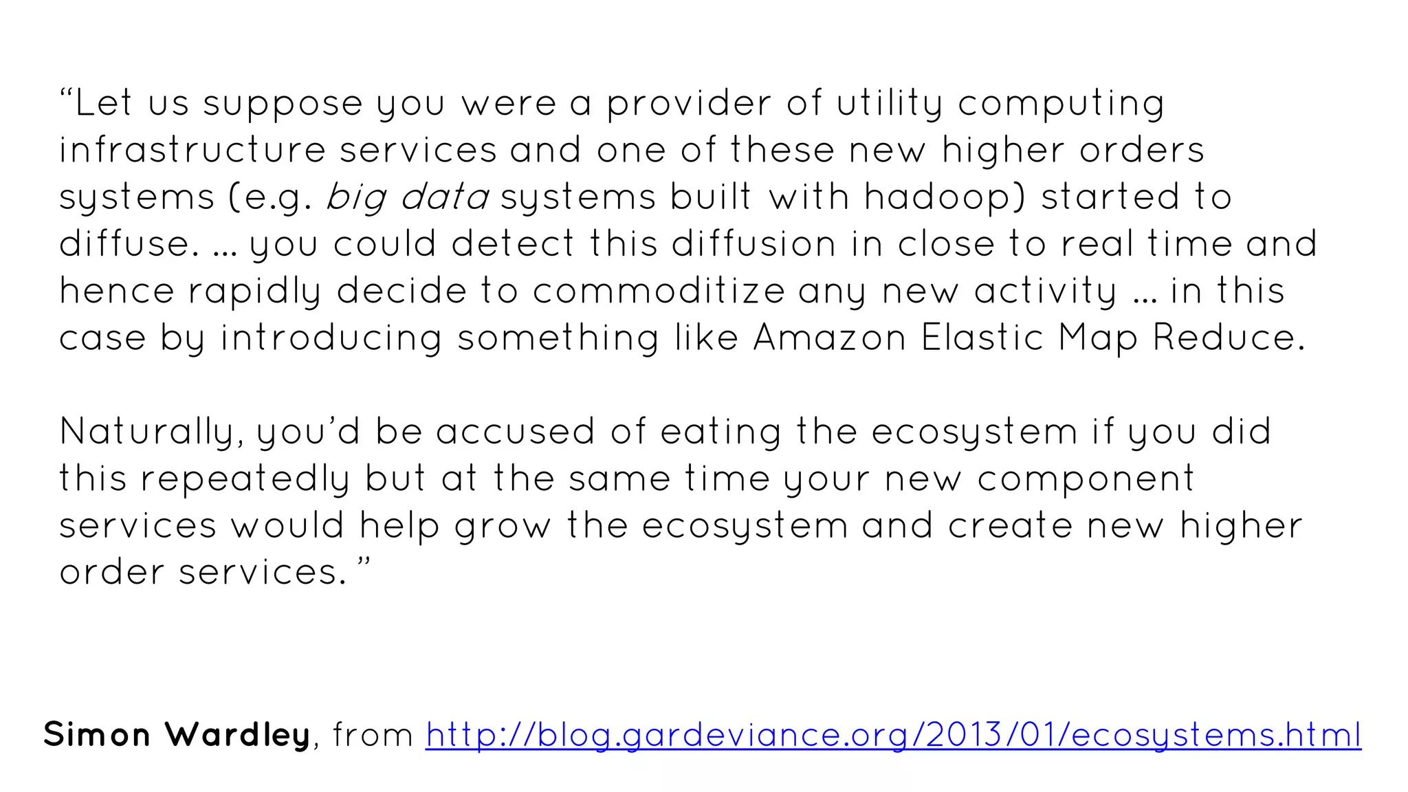 “Let us suppose you were a provider of utility computing
infrastructure services and one of these new higher orders
systems (e.g. big data systems built with hadoop) started to
diffuse. … you could detect this diffusion in close to real time and
hence rapidly decide to commoditize any new activity … in this
case by introducing something like Amazon Elastic Map Reduce.
Naturally, you’d be accused of eating the ecosystem if you did
this repeatedly but at the same time your new component
services would help grow the ecosystem and create new higher
order services. ”
Simon Wardley, from http://blog.gardeviance.org/2013/01/ecosystems.html
 