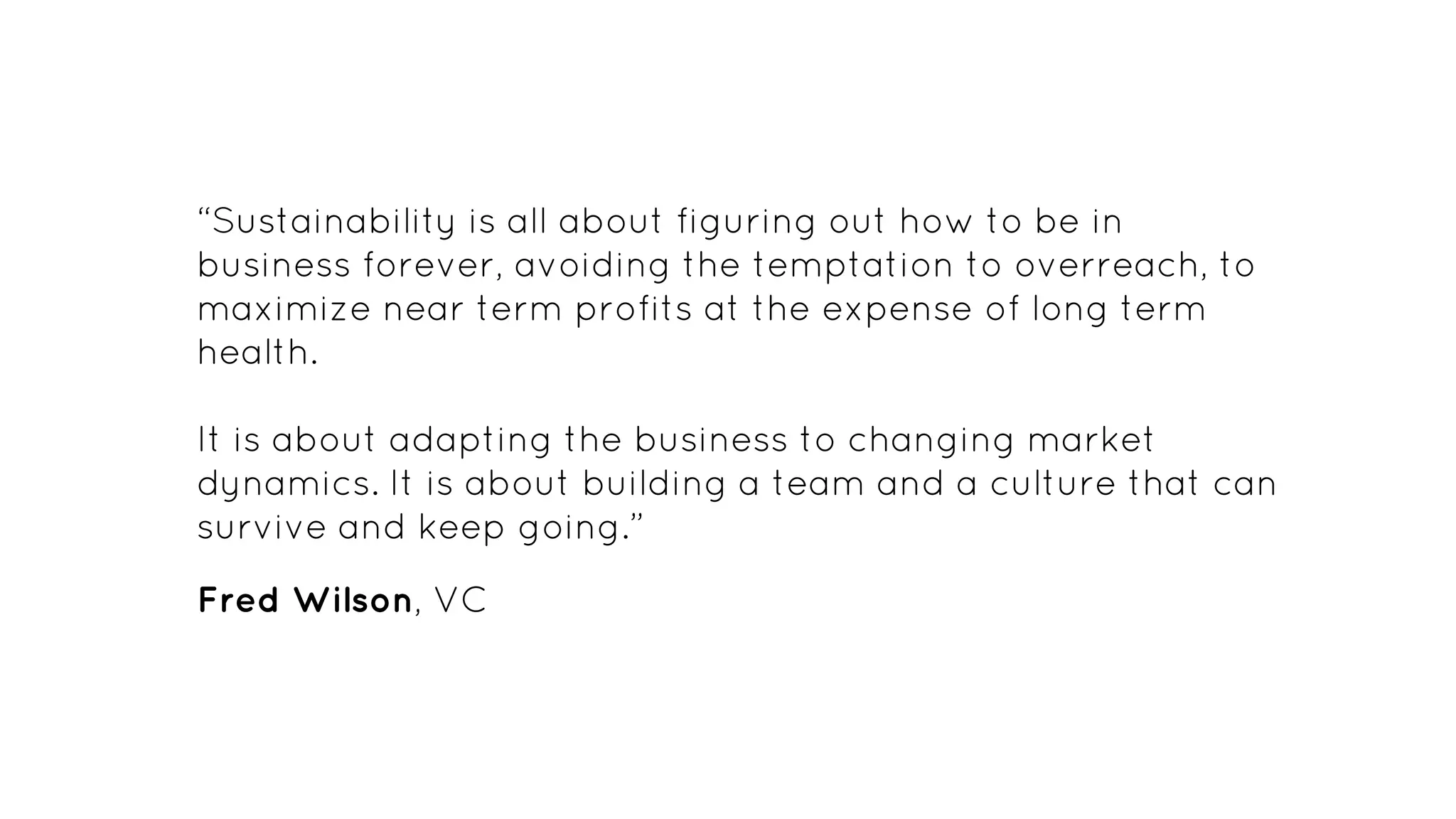 “Sustainability is all about figuring out how to be in
business forever, avoiding the temptation to overreach, to
maximize near term profits at the expense of long term
health.
It is about adapting the business to changing market
dynamics. It is about building a team and a culture that can
survive and keep going.”
Fred Wilson, VC
 