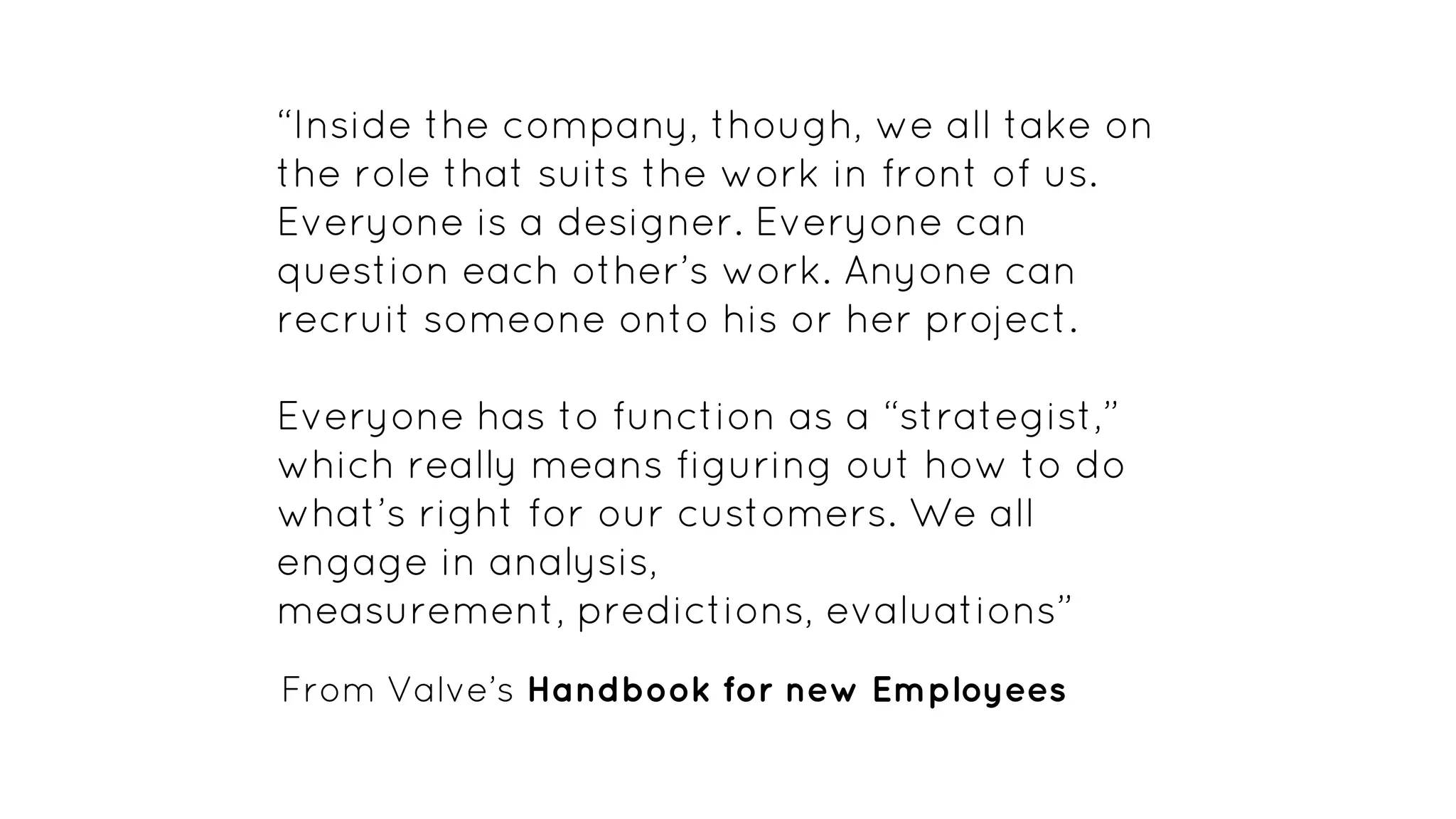 “Inside the company, though, we all take on
the role that suits the work in front of us.
Everyone is a designer. Everyone can
question each other’s work. Anyone can
recruit someone onto his or her project.
Everyone has to function as a “strategist,”
which really means figuring out how to do
what’s right for our customers. We all
engage in analysis,
measurement, predictions, evaluations”
From Valve’s Handbook for new Employees
 