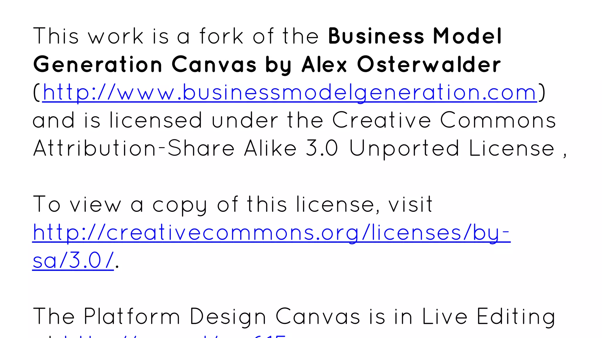 This work is a fork of the Business Model
Generation Canvas by Alex Osterwalder
(http://www.businessmodelgeneration.com)
and is licensed under the Creative Commons
Attribution-Share Alike 3.0 Unported License ,
To view a copy of this license, visit
http://creativecommons.org/licenses/by-
sa/3.0/.
The Platform Design Canvas is in Live Editing
 
