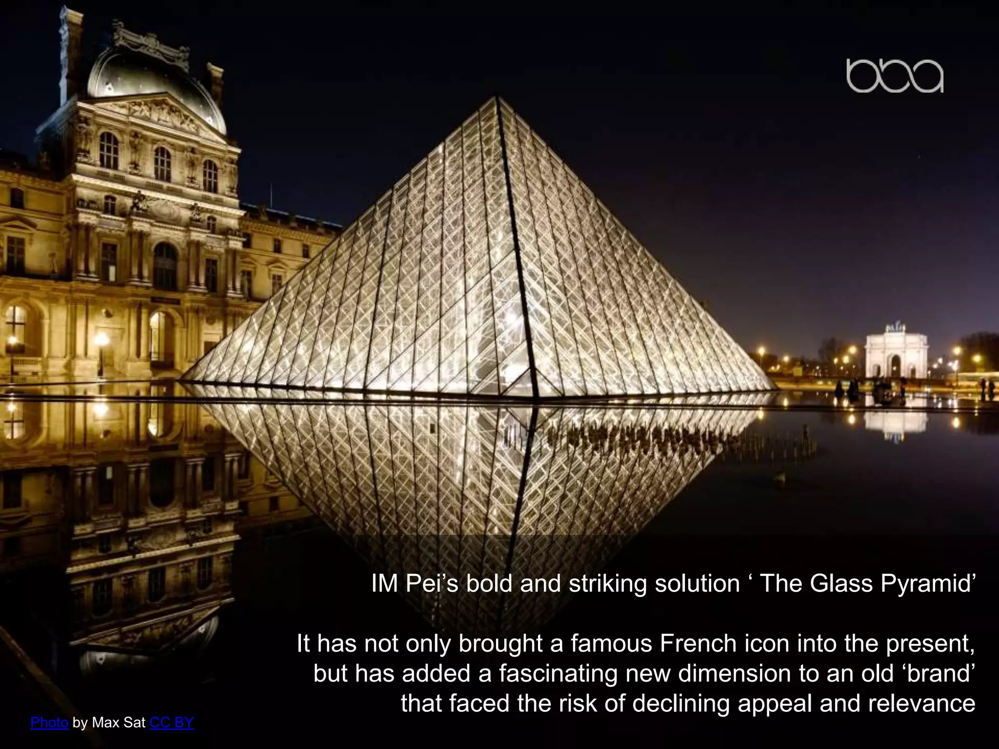IM Pei’s bold and striking solution ‘ The Glass Pyramid’
It has not only brought a famous French icon into the present,
but has added a fascinating new dimension to an old ‘brand’
that faced the risk of declining appeal and relevance
Photo by Max Sat CC BY
 