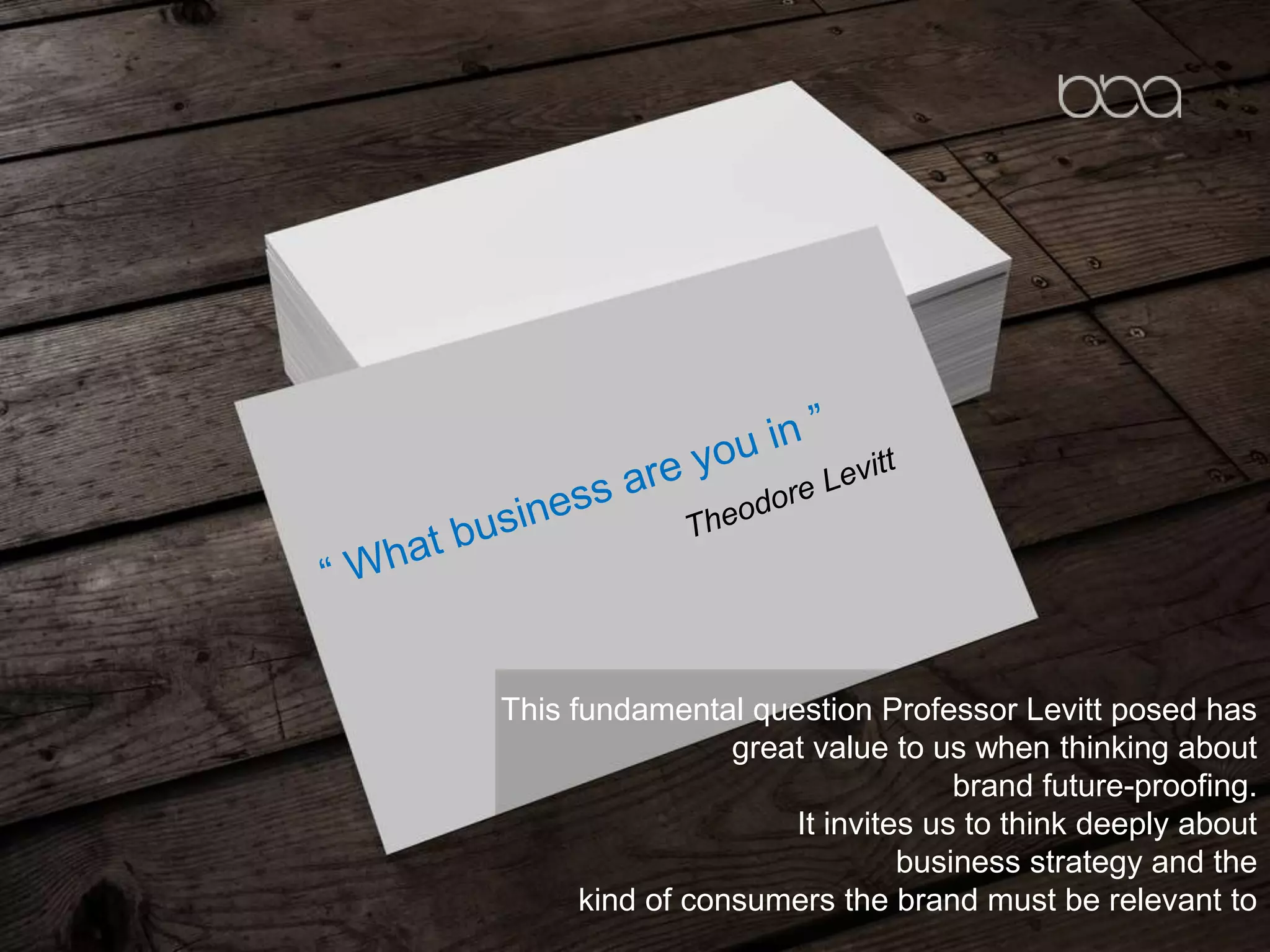This fundamental question Professor Levitt posed has
great value to us when thinking about
brand future-proofing.
It invites us to think deeply about
business strategy and the
kind of consumers the brand must be relevant to
 