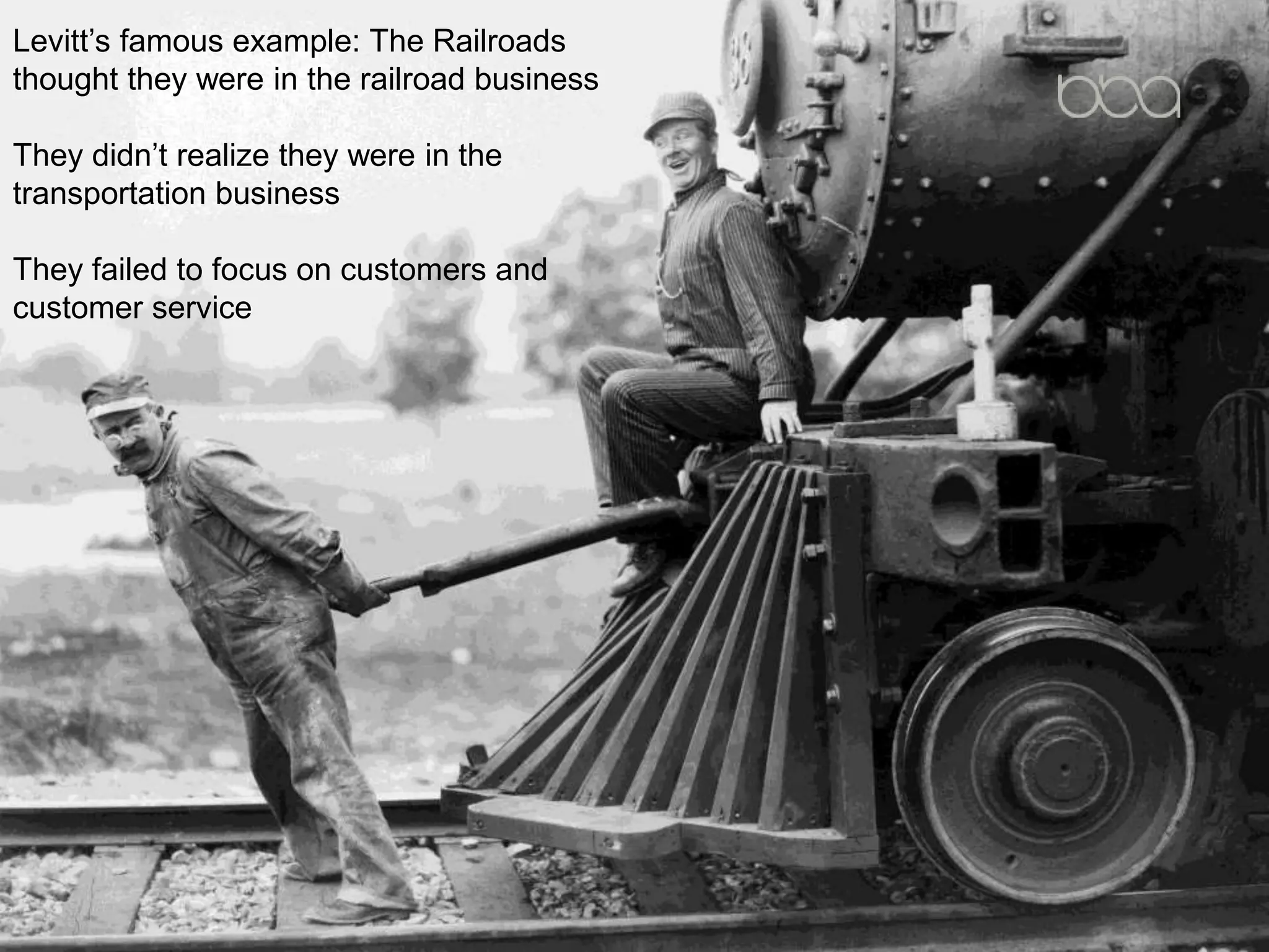 Levitt’s famous example: The Railroads
thought they were in the railroad business
They didn’t realize they were in the
transportation business
They failed to focus on customers and
customer service
 