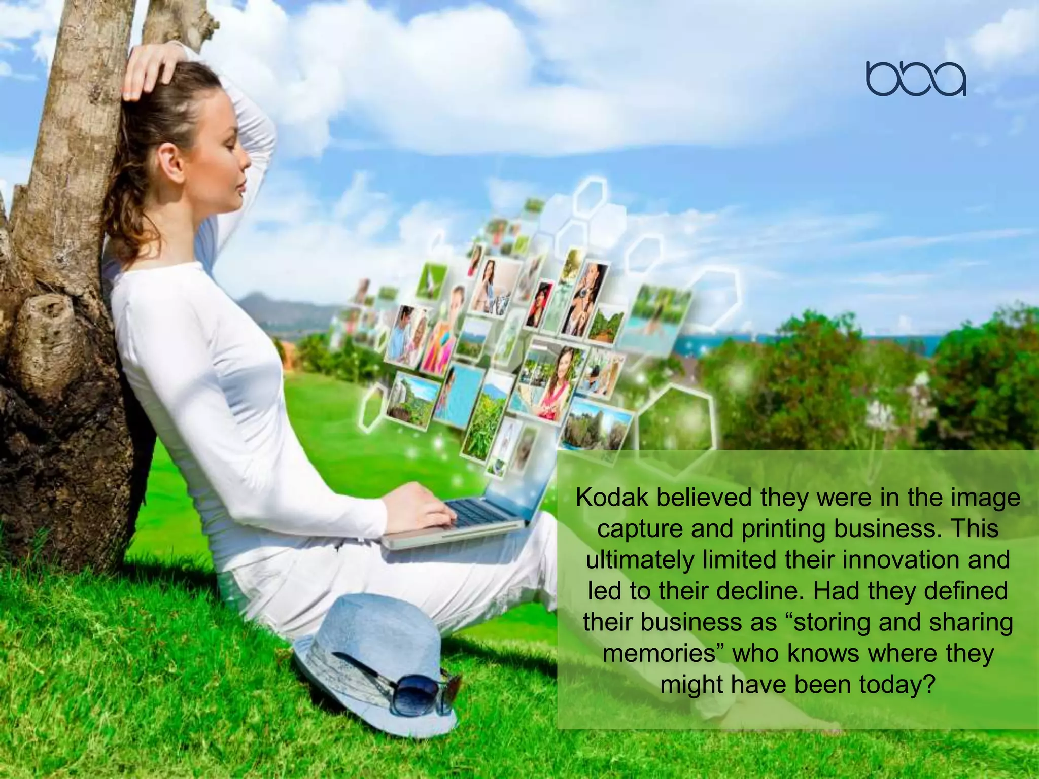 Kodak believed they were in the image
capture and printing business. This
ultimately limited their innovation and
led to their decline. Had they defined
their business as “storing and sharing
memories” who knows where they
might have been today?
 