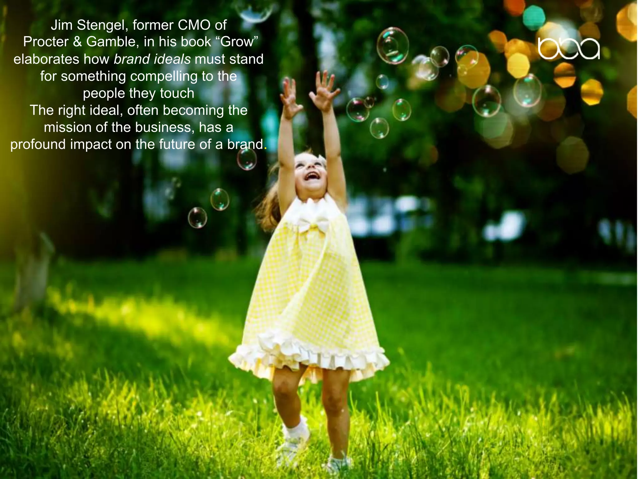 Jim Stengel, former CMO of
Procter & Gamble, in his book “Grow”
elaborates how brand ideals must stand
for something compelling to the
people they touch
The right ideal, often becoming the
mission of the business, has a
profound impact on the future of a brand.
 