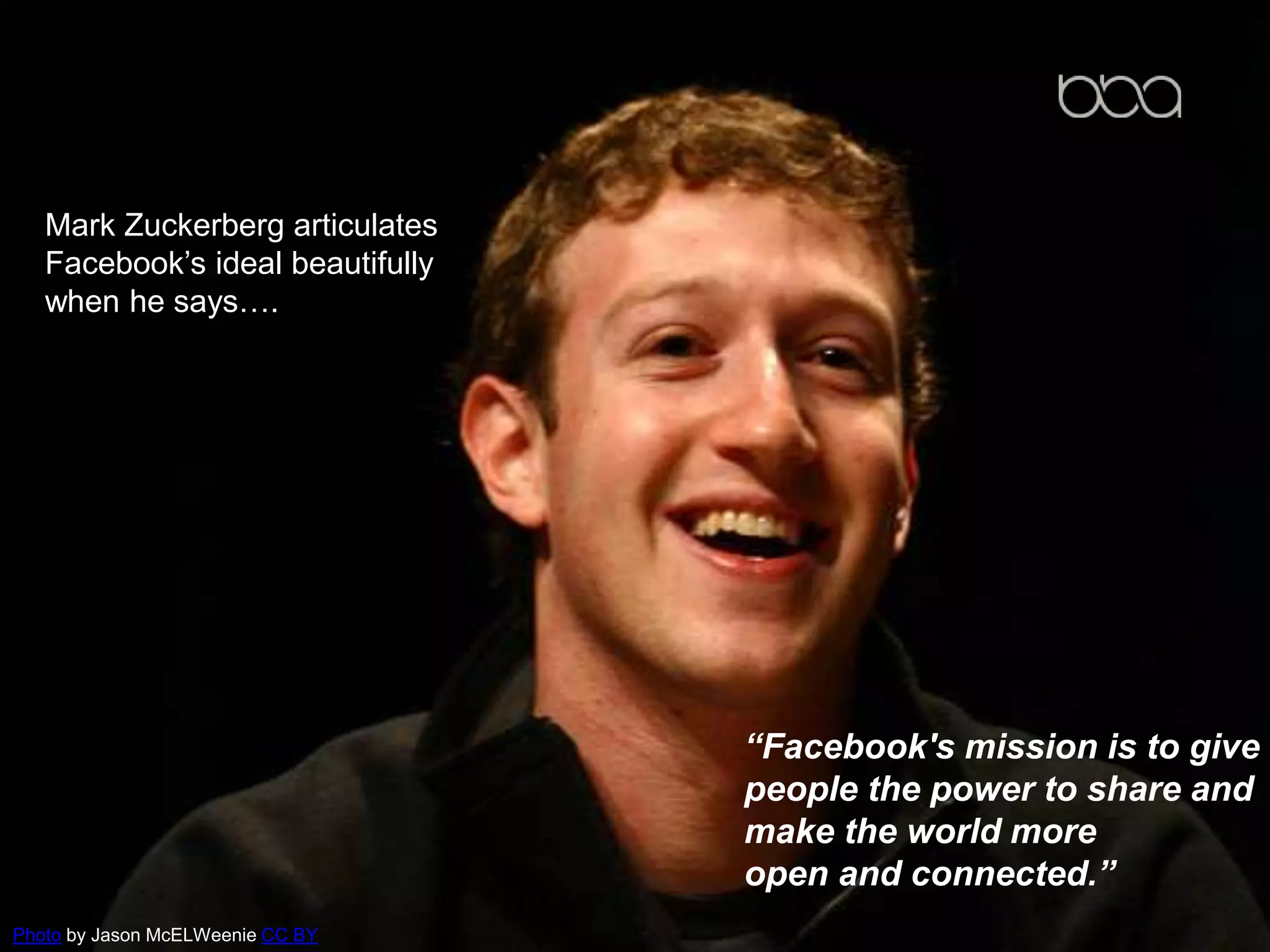 Mark Zuckerberg articulates
Facebook’s ideal beautifully
when he says….
“Facebook's mission is to give
people the power to share and
make the world more
open and connected.”
Photo by Jason McELWeenie CC BY
 