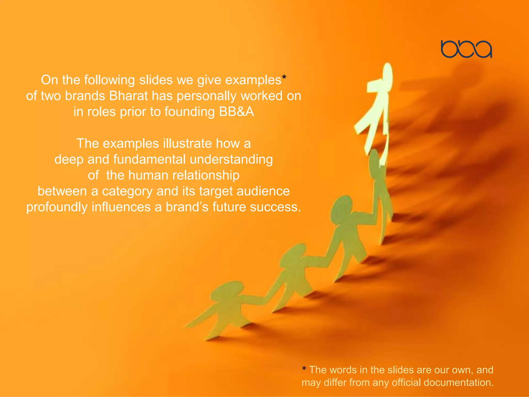 On the following slides we give examples*
of two brands Bharat has personally worked on
in roles prior to founding BB&A
The examples illustrate how a
deep and fundamental understanding
of the human relationship
between a category and its target audience
profoundly influences a brand’s future success.
* The words in the slides are our own, and
may differ from any official documentation.
 