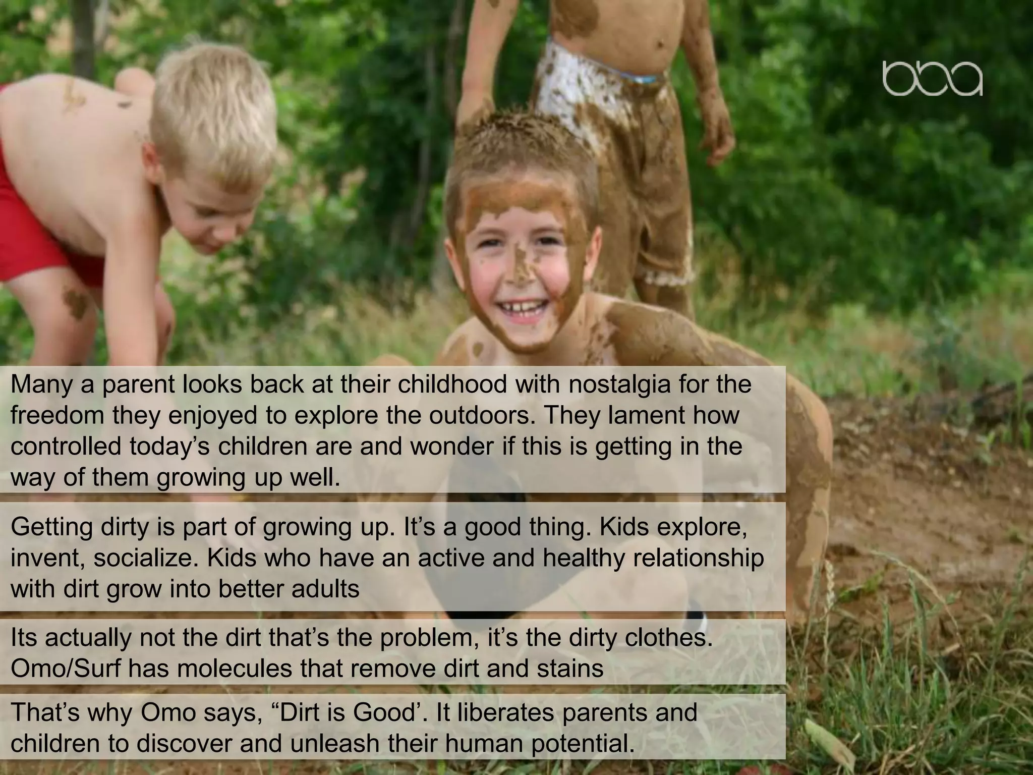 Many a parent looks back at their childhood with nostalgia for the
freedom they enjoyed to explore the outdoors. They lament how
controlled today’s children are and wonder if this is getting in the
way of them growing up well.
Getting dirty is part of growing up. It’s a good thing. Kids explore,
invent, socialize. Kids who have an active and healthy relationship
with dirt grow into better adults
Its actually not the dirt that’s the problem, it’s the dirty clothes.
Omo/Surf has molecules that remove dirt and stains
That’s why Omo says, “Dirt is Good’. It liberates parents and
children to discover and unleash their human potential.
 