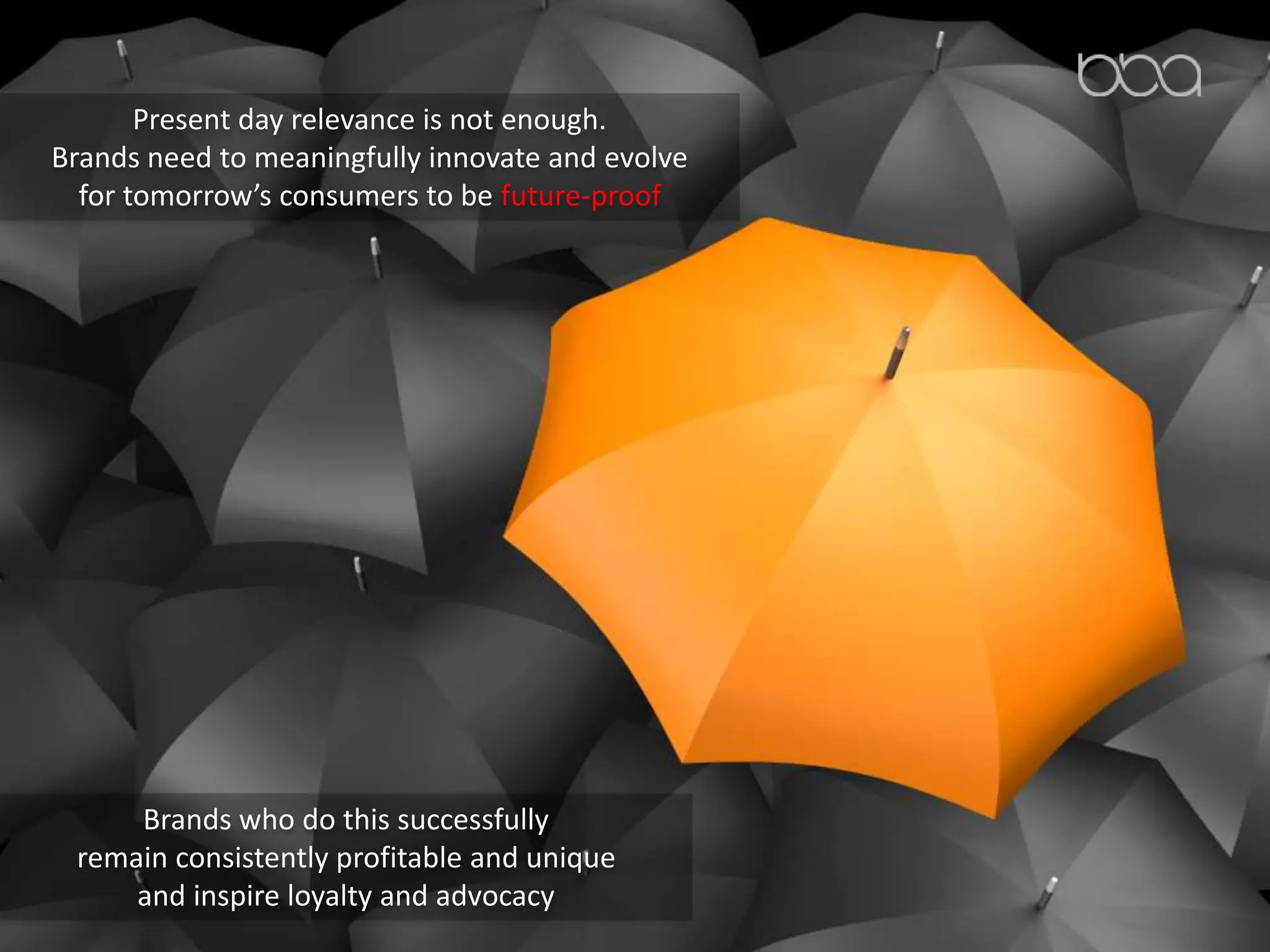 Present day relevance is not enough.
Brands need to meaningfully innovate and evolve
for tomorrow’s consumers to be future-proof
Brands who do this successfully
remain consistently profitable and unique
and inspire loyalty and advocacy
 