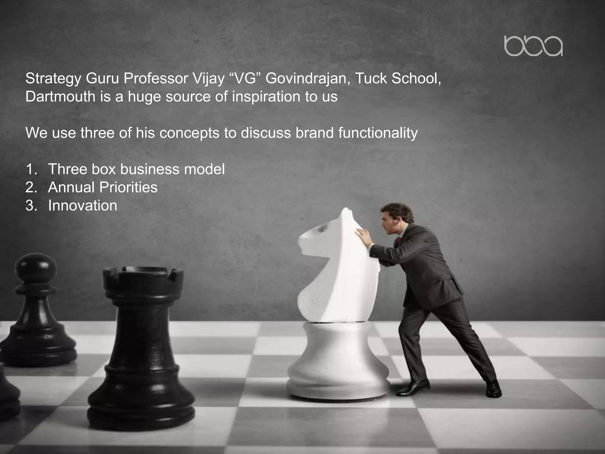 Strategy Guru Professor Vijay “VG” Govindrajan, Tuck School,
Dartmouth is a huge source of inspiration to us
We use three of his concepts to discuss brand functionality
1. Three box business model
2. Annual Priorities
3. Innovation
 