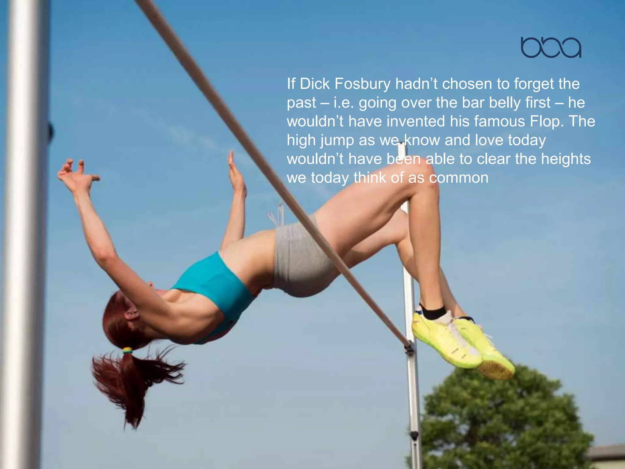 If Dick Fosbury hadn’t chosen to forget the
past – i.e. going over the bar belly first – he
wouldn’t have invented his famous Flop. The
high jump as we know and love today
wouldn’t have been able to clear the heights
we today think of as common
 
