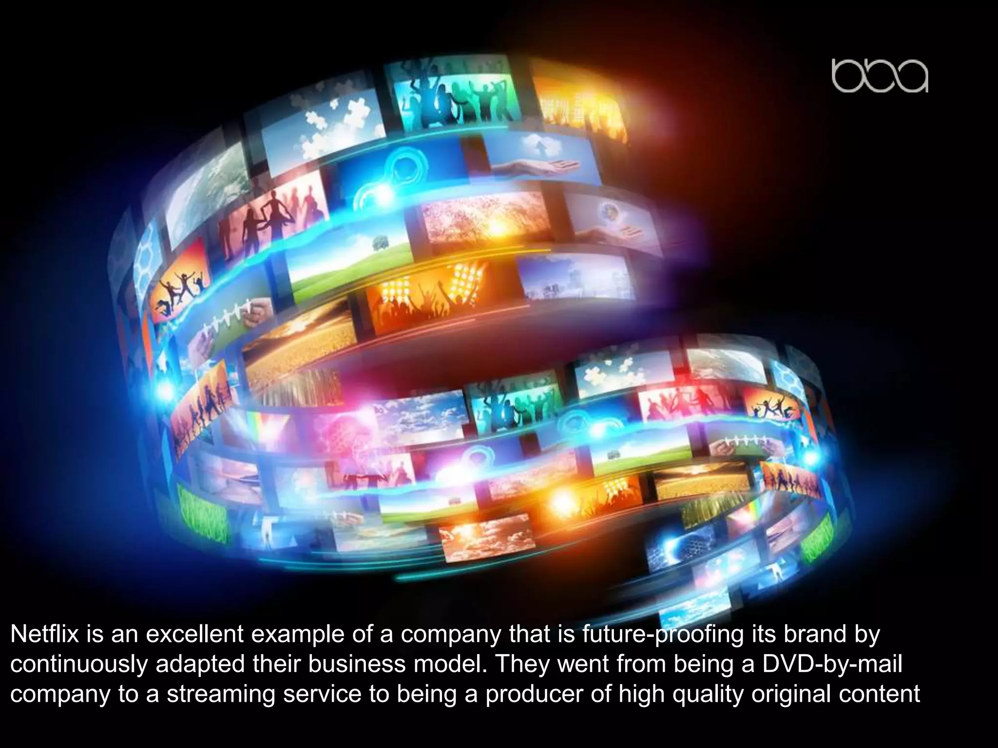 Netflix is an excellent example of a company that is future-proofing its brand by
continuously adapted their business model. They went from being a DVD-by-mail
company to a streaming service to being a producer of high quality original content
 