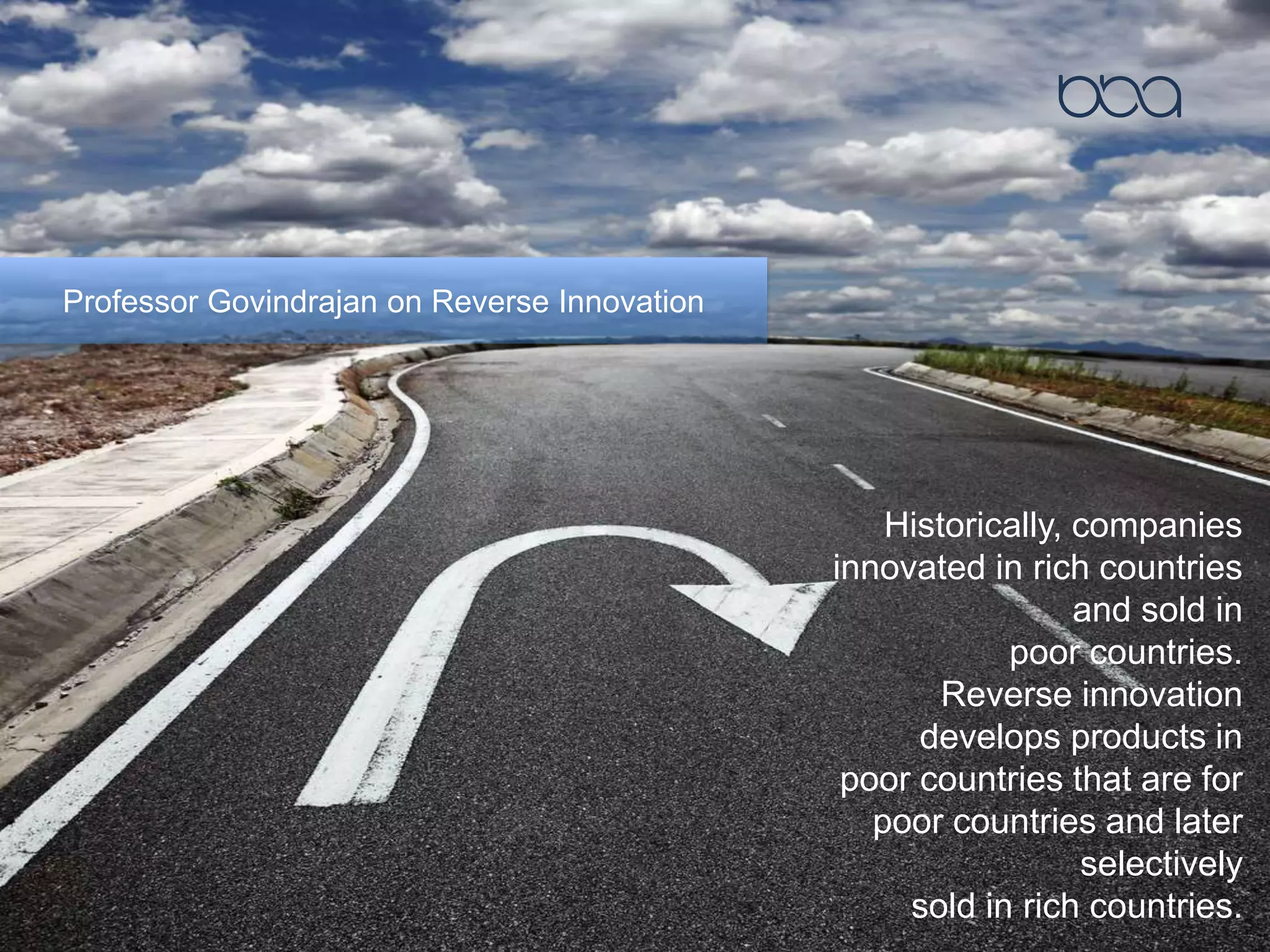 Professor Govindrajan on Reverse Innovation
Historically, companies
innovated in rich countries
and sold in
poor countries.
Reverse innovation
develops products in
poor countries that are for
poor countries and later
selectively
sold in rich countries.
 