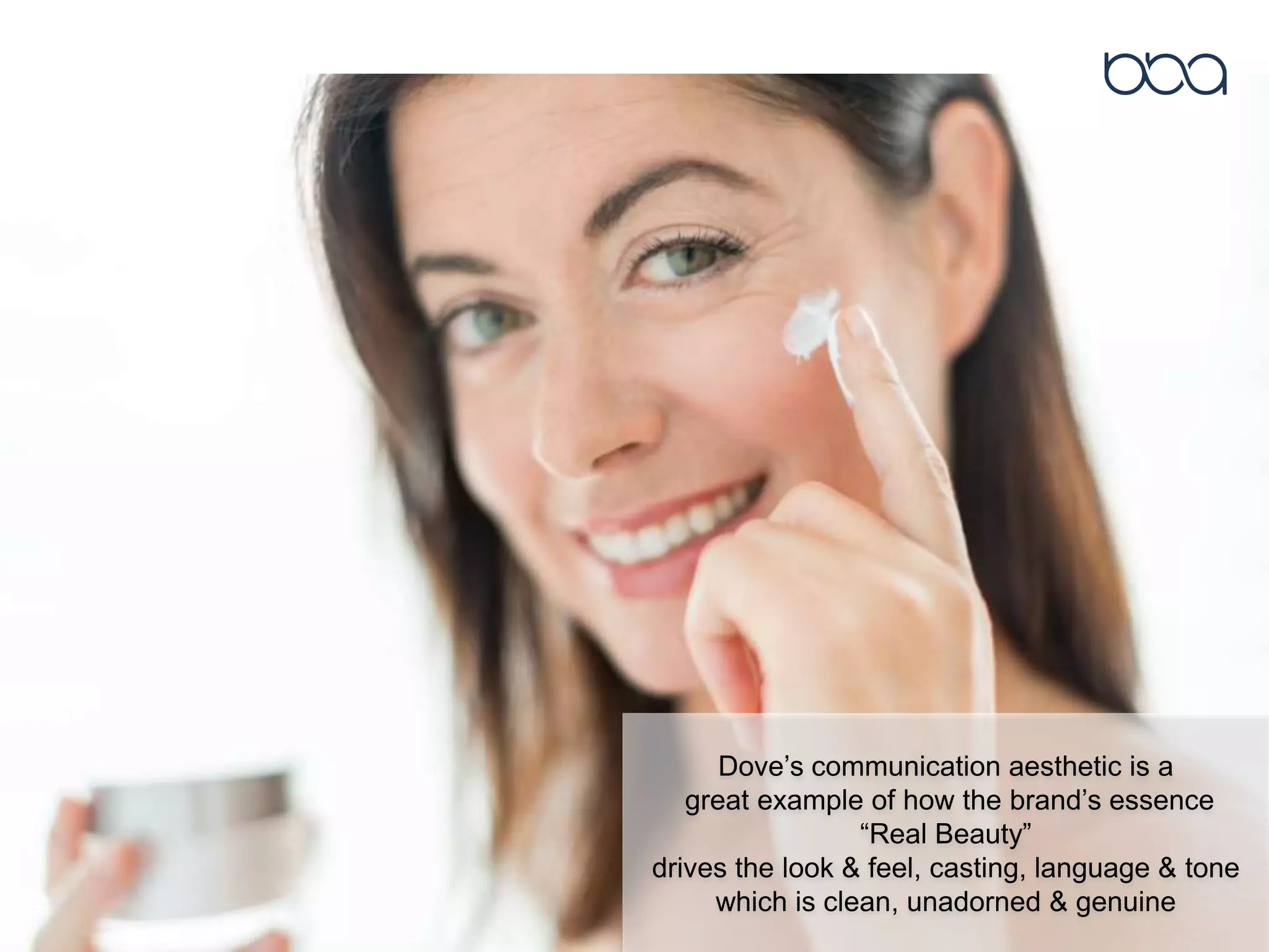 Dove’s communication aesthetic is a
great example of how the brand’s essence
“Real Beauty”
drives the look & feel, casting, language & tone
which is clean, unadorned & genuine
 