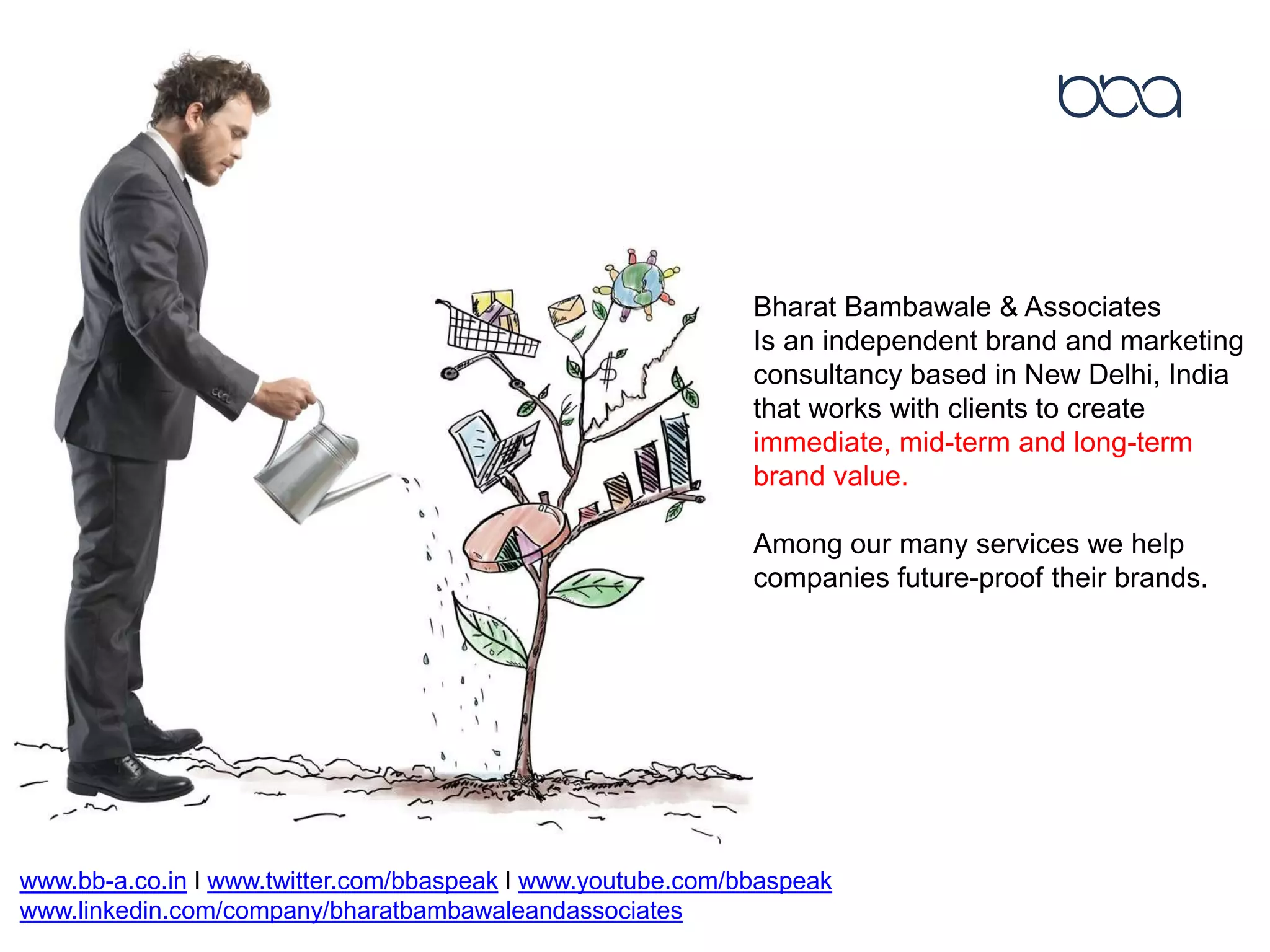 Bharat Bambawale & Associates
Is an independent brand and marketing
consultancy based in New Delhi, India
that works with clients to create
immediate, mid-term and long-term
brand value.
Among our many services we help
companies future-proof their brands.
www.bb-a.co.in I www.twitter.com/bbaspeak I www.youtube.com/bbaspeak
www.linkedin.com/company/bharatbambawaleandassociates
 