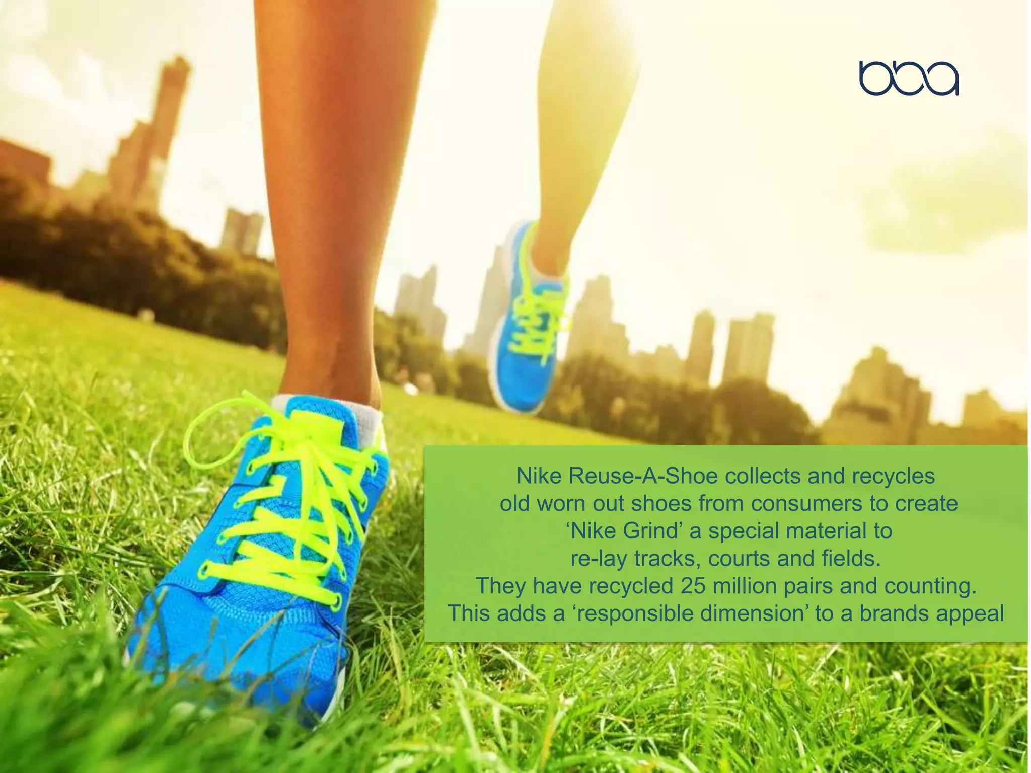 Nike Reuse-A-Shoe collects and recycles
old worn out shoes from consumers to create
‘Nike Grind’ a special material to
re-lay tracks, courts and fields.
They have recycled 25 million pairs and counting.
This adds a ‘responsible dimension’ to a brands appeal
 