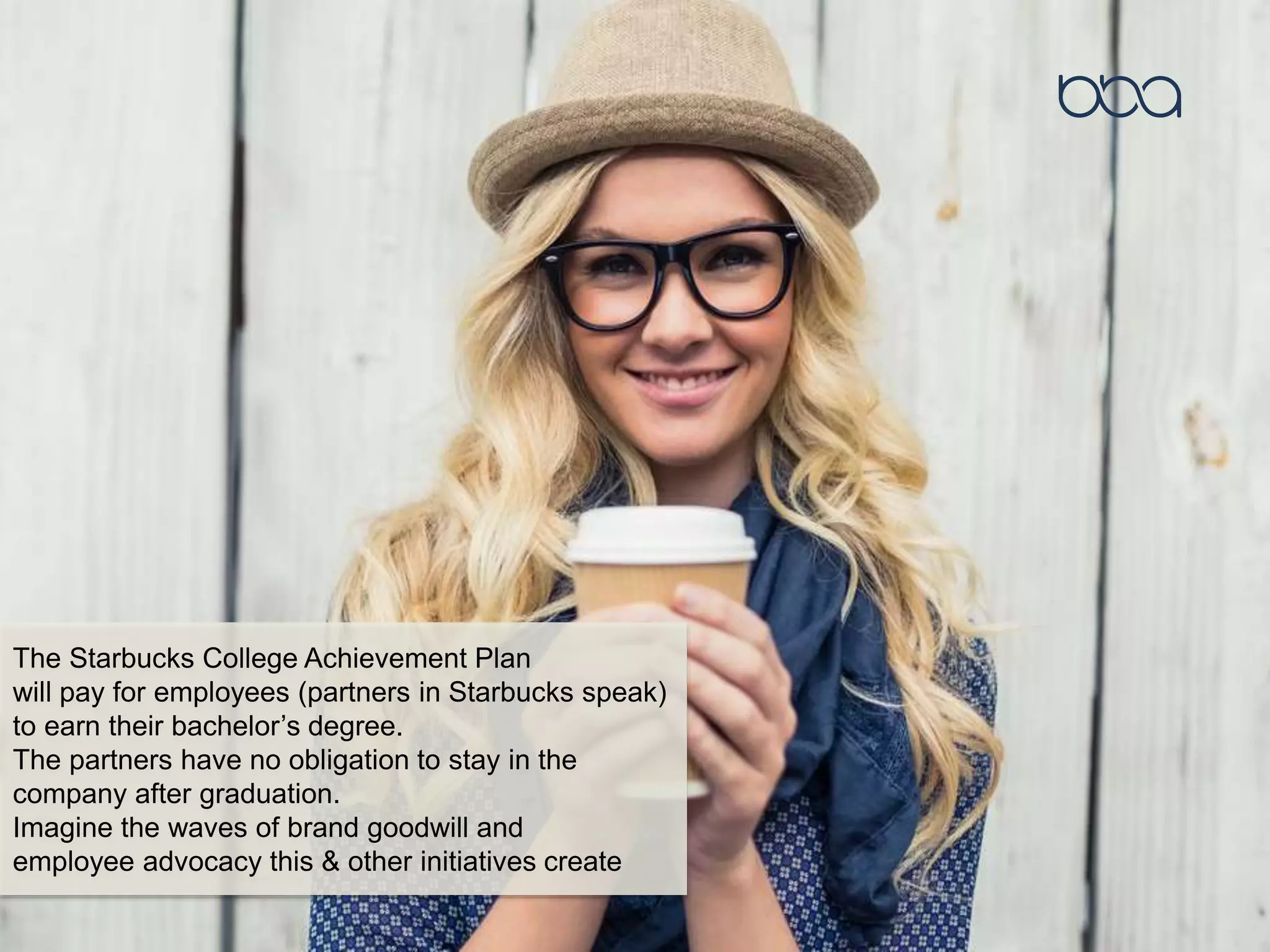 The Starbucks College Achievement Plan
will pay for employees (partners in Starbucks speak)
to earn their bachelor’s degree.
The partners have no obligation to stay in the
company after graduation.
Imagine the waves of brand goodwill and
employee advocacy this & other initiatives create
 