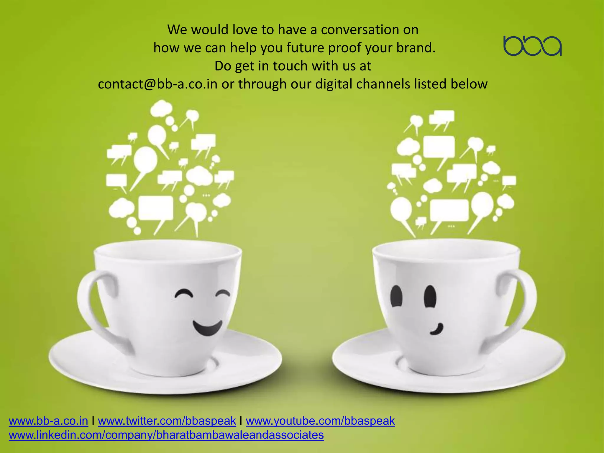 We would love to have a conversation on
how we can help you future proof your brand.
Do get in touch with us at
contact@bb-a.co.in or through our digital channels listed below
www.bb-a.co.in I www.twitter.com/bbaspeak I www.youtube.com/bbaspeak
www.linkedin.com/company/bharatbambawaleandassociates
 