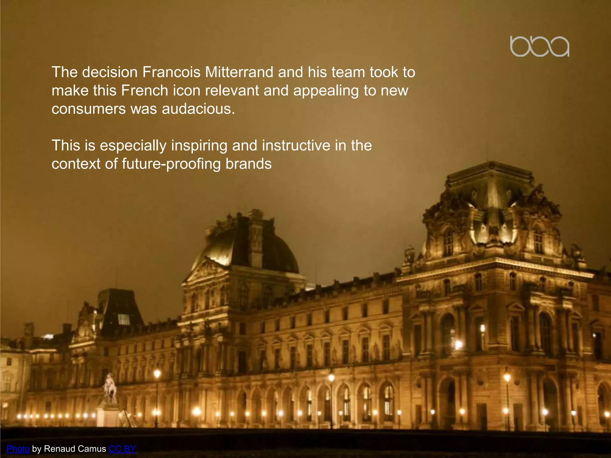 The decision Francois Mitterrand and his team took to
make this French icon relevant and appealing to new
consumers was audacious.
This is especially inspiring and instructive in the
context of future-proofing brands
Photo by Renaud Camus CC BY
 