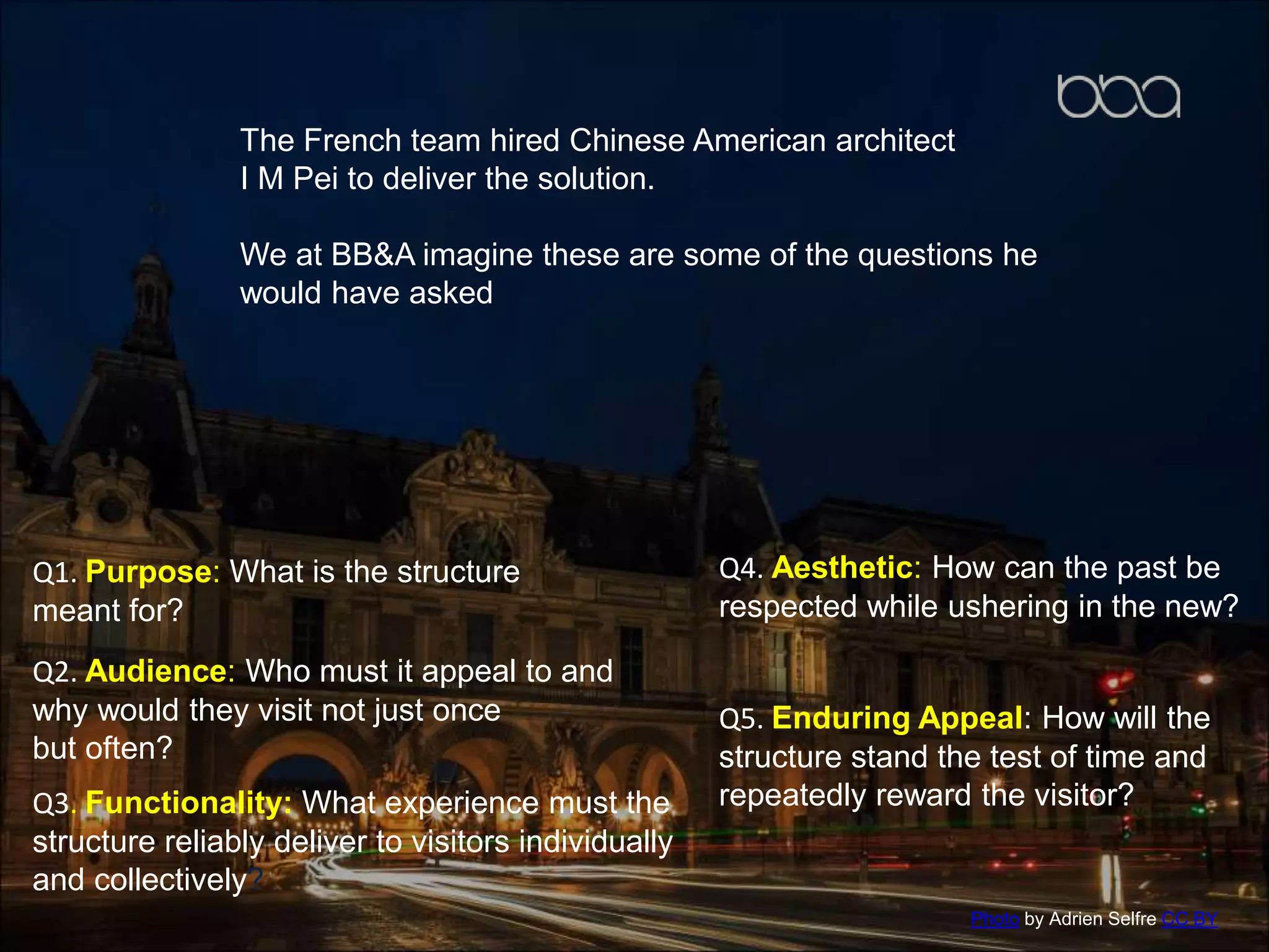 The French team hired Chinese American architect
I M Pei to deliver the solution.
We at BB&A imagine these are some of the questions he
would have asked
Q1. Purpose: What is the structure
meant for?
Q2. Audience: Who must it appeal to and
why would they visit not just once
but often?
Q3. Functionality: What experience must the
structure reliably deliver to visitors individually
and collectively?
Q4. Aesthetic: How can the past be
respected while ushering in the new?
Q5. Enduring Appeal: How will the
structure stand the test of time and
repeatedly reward the visitor?
Photo by Adrien Selfre CC BY
 