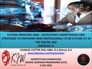 FUTURE-PROOFING HRM - DEVELOPING COMPETENCIES AND
STRATEGIES TO EMPOWER HRM PROFESSIONALS TO BE FUTURE-FIT IN
THE DIGITAL AGE
(MODULE 1)
CHARLES COTTER PhD, MBA, B.A (Hons), B.A
www.slideshare.net/CharlesCotter
COMPETITION COMMISSION
ONLINE LEARNING PROGRAMME (LIVE)
5 JULY 2021
 