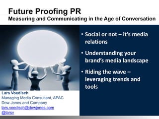 Future Proofing PR
   Measuring and Communicating in the Age of Conversation

                                                • Social or not – it’s media
                                                  relations
                                                • Understanding your
                                                  brand’s media landscape
                                                • Riding the wave –
                                                  leveraging trends and
                                                  tools
Lars Voedisch
Managing Media Consultant, APAC
Dow Jones and Company
lars.voedisch@dowjones.com
@larsv                            ©2011 Dow Jones & Company
 