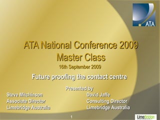 ATA National Conference 2009
               Master Class
                       16th September 2009
           Future proofing the contact centre
                          Presented by
Steve Mitchinson                   David Jaffe
Associate Director                 Consulting Director
Limebridge Australia               Limebridge Australia
                            1
 