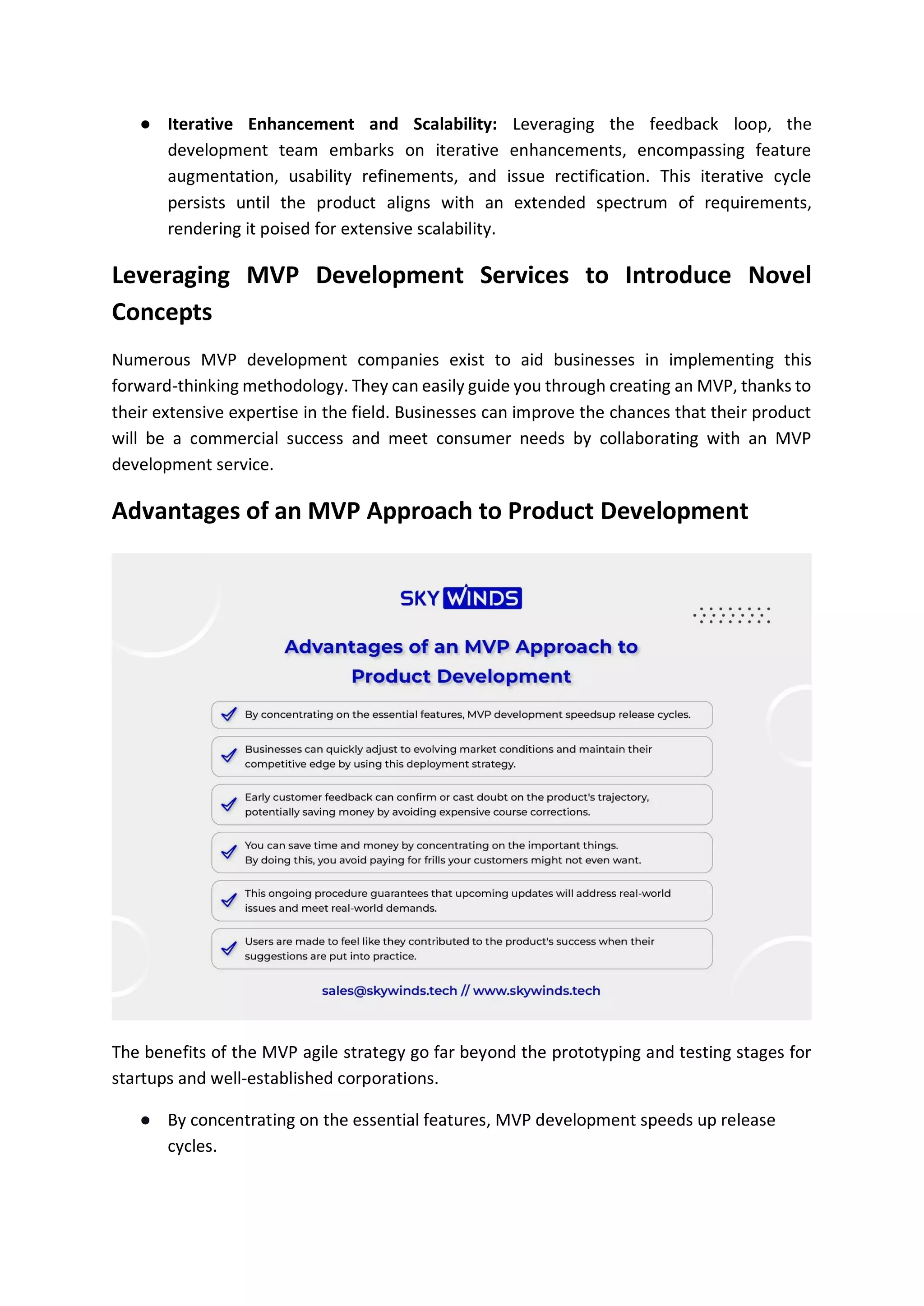 ● Iterative Enhancement and Scalability: Leveraging the feedback loop, the
development team embarks on iterative enhancements, encompassing feature
augmentation, usability refinements, and issue rectification. This iterative cycle
persists until the product aligns with an extended spectrum of requirements,
rendering it poised for extensive scalability.
Leveraging MVP Development Services to Introduce Novel
Concepts
Numerous MVP development companies exist to aid businesses in implementing this
forward-thinking methodology. They can easily guide you through creating an MVP, thanks to
their extensive expertise in the field. Businesses can improve the chances that their product
will be a commercial success and meet consumer needs by collaborating with an MVP
development service.
Advantages of an MVP Approach to Product Development
The benefits of the MVP agile strategy go far beyond the prototyping and testing stages for
startups and well-established corporations.
● By concentrating on the essential features, MVP development speeds up release
cycles.
 