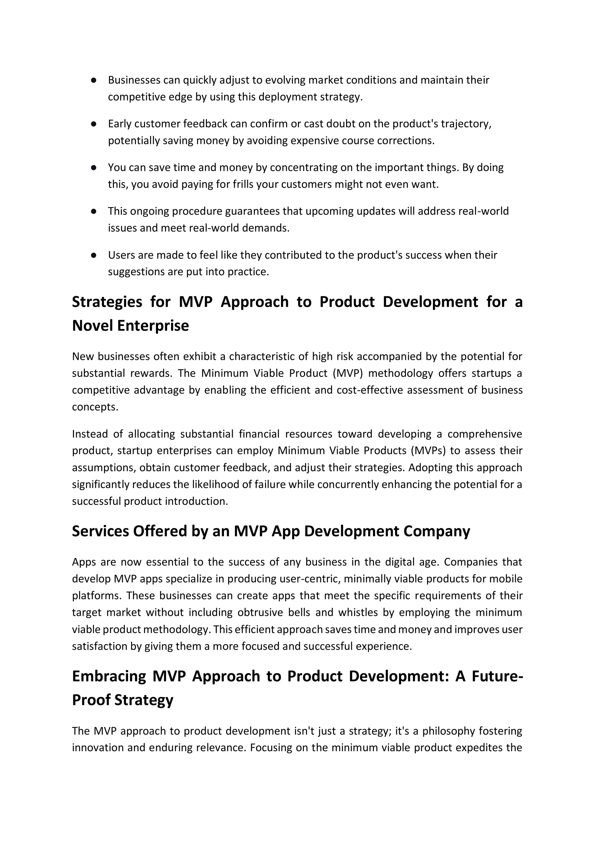 ● Businesses can quickly adjust to evolving market conditions and maintain their
competitive edge by using this deployment strategy.
● Early customer feedback can confirm or cast doubt on the product's trajectory,
potentially saving money by avoiding expensive course corrections.
● You can save time and money by concentrating on the important things. By doing
this, you avoid paying for frills your customers might not even want.
● This ongoing procedure guarantees that upcoming updates will address real-world
issues and meet real-world demands.
● Users are made to feel like they contributed to the product's success when their
suggestions are put into practice.
Strategies for MVP Approach to Product Development for a
Novel Enterprise
New businesses often exhibit a characteristic of high risk accompanied by the potential for
substantial rewards. The Minimum Viable Product (MVP) methodology offers startups a
competitive advantage by enabling the efficient and cost-effective assessment of business
concepts.
Instead of allocating substantial financial resources toward developing a comprehensive
product, startup enterprises can employ Minimum Viable Products (MVPs) to assess their
assumptions, obtain customer feedback, and adjust their strategies. Adopting this approach
significantly reduces the likelihood of failure while concurrently enhancing the potential for a
successful product introduction.
Services Offered by an MVP App Development Company
Apps are now essential to the success of any business in the digital age. Companies that
develop MVP apps specialize in producing user-centric, minimally viable products for mobile
platforms. These businesses can create apps that meet the specific requirements of their
target market without including obtrusive bells and whistles by employing the minimum
viable product methodology. This efficient approach saves time and money and improves user
satisfaction by giving them a more focused and successful experience.
Embracing MVP Approach to Product Development: A Future-
Proof Strategy
The MVP approach to product development isn't just a strategy; it's a philosophy fostering
innovation and enduring relevance. Focusing on the minimum viable product expedites the
 