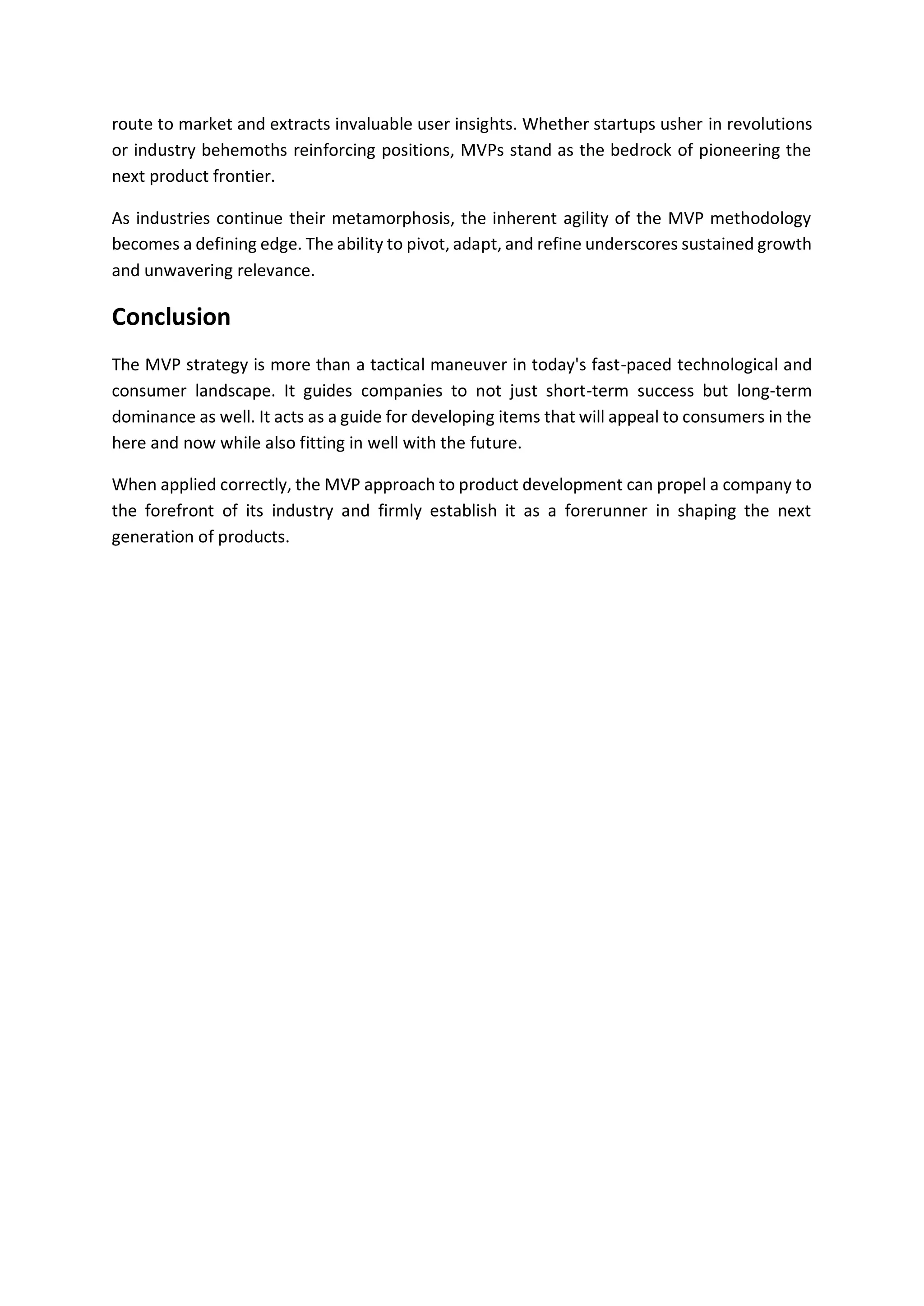 route to market and extracts invaluable user insights. Whether startups usher in revolutions
or industry behemoths reinforcing positions, MVPs stand as the bedrock of pioneering the
next product frontier.
As industries continue their metamorphosis, the inherent agility of the MVP methodology
becomes a defining edge. The ability to pivot, adapt, and refine underscores sustained growth
and unwavering relevance.
Conclusion
The MVP strategy is more than a tactical maneuver in today's fast-paced technological and
consumer landscape. It guides companies to not just short-term success but long-term
dominance as well. It acts as a guide for developing items that will appeal to consumers in the
here and now while also fitting in well with the future.
When applied correctly, the MVP approach to product development can propel a company to
the forefront of its industry and firmly establish it as a forerunner in shaping the next
generation of products.
 