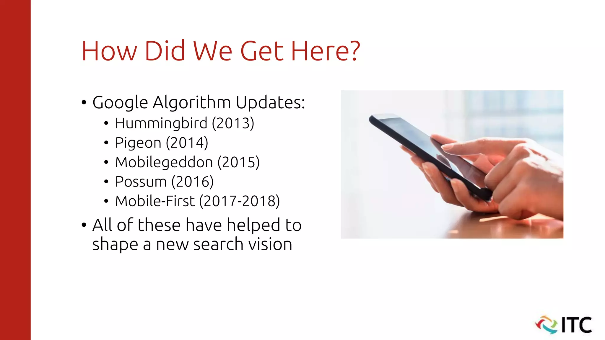 How Did We Get Here?
• Google Algorithm Updates:
• Hummingbird (2013)
• Pigeon (2014)
• Mobilegeddon (2015)
• Possum (2016)
• Mobile-First (2017-2018)
• All of these have helped to
shape a new search vision
 