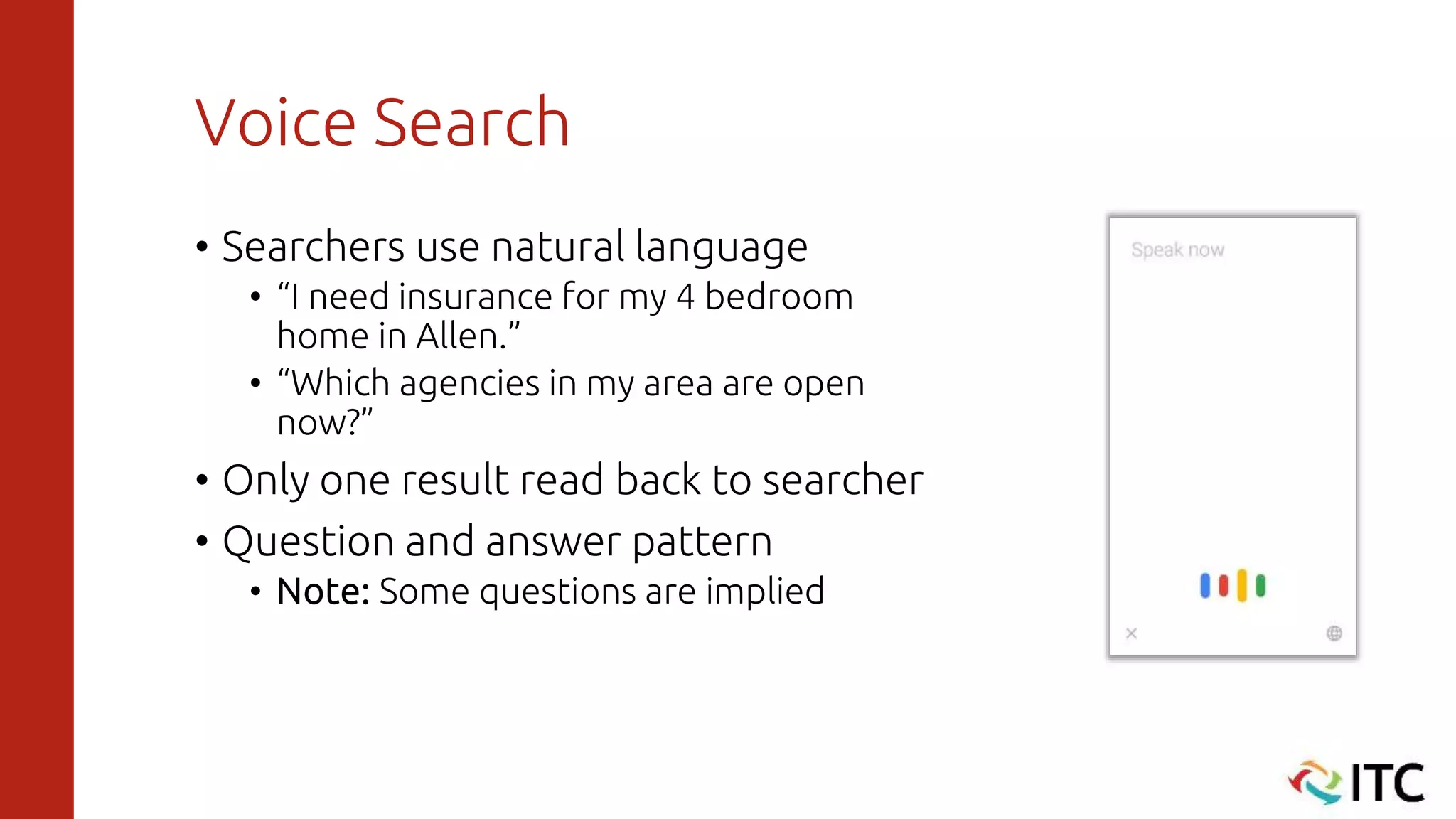 Voice Search
• Searchers use natural language
• “I need insurance for my 4 bedroom
home in Allen.”
• “Which agencies in my area are open
now?”
• Only one result read back to searcher
• Question and answer pattern
• Note: Some questions are implied
 