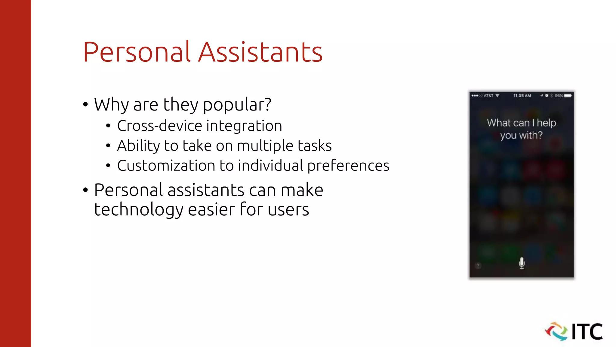 Personal Assistants
• Why are they popular?
• Cross-device integration
• Ability to take on multiple tasks
• Customization to individual preferences
• Personal assistants can make
technology easier for users
 