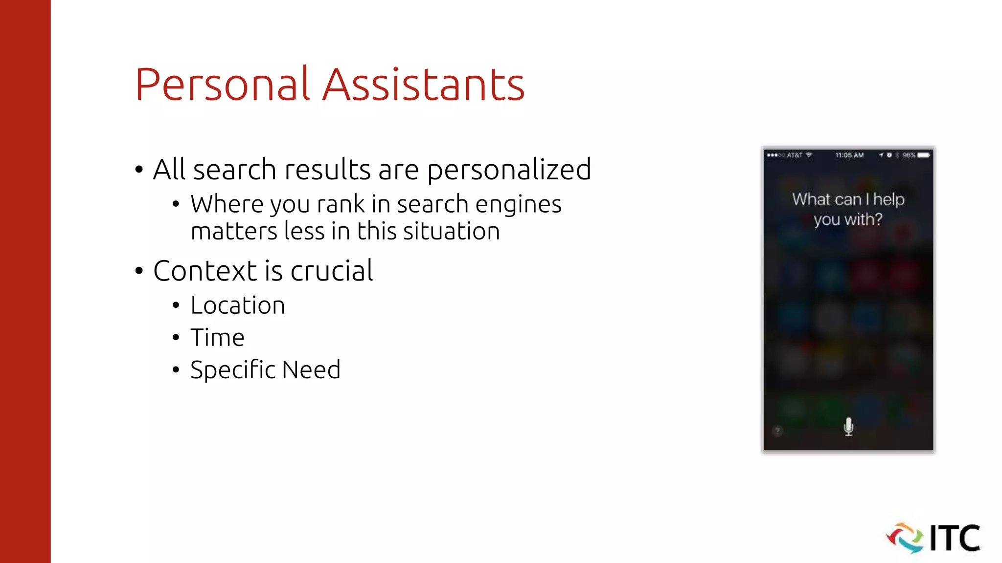 Personal Assistants
• All search results are personalized
• Where you rank in search engines
matters less in this situation
• Context is crucial
• Location
• Time
• Specific Need
 