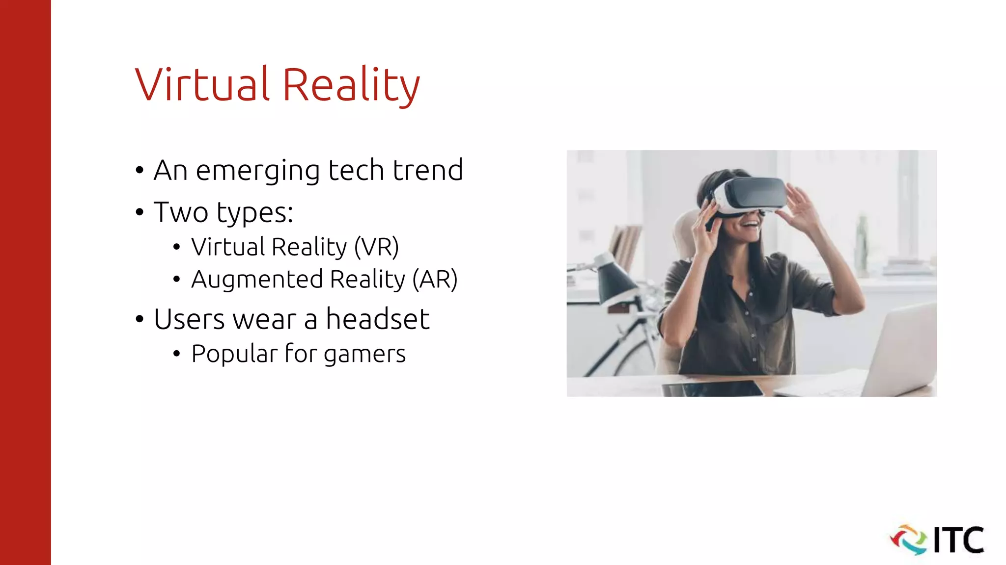 Virtual Reality
• An emerging tech trend
• Two types:
• Virtual Reality (VR)
• Augmented Reality (AR)
• Users wear a headset
• Popular for gamers
 