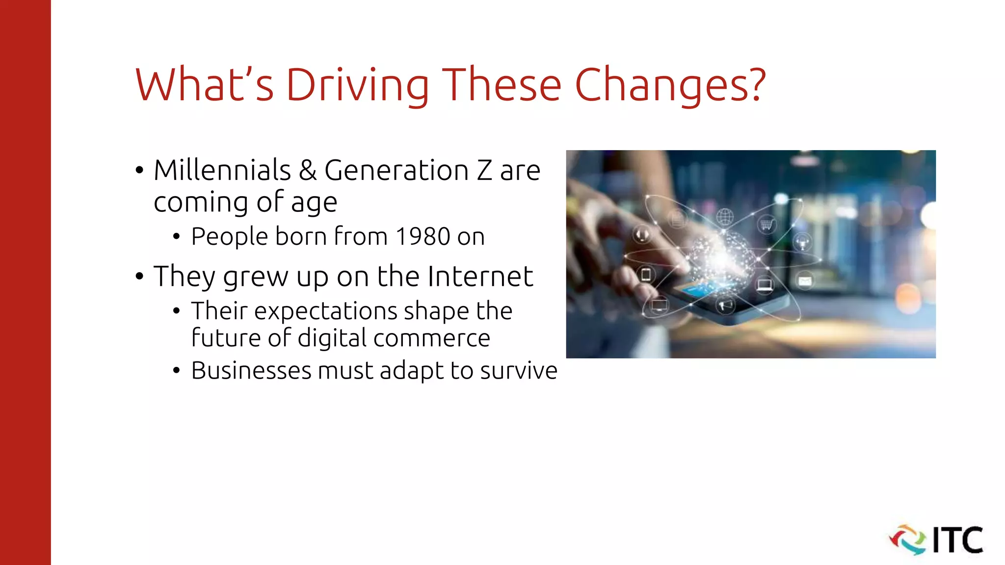 What’s Driving These Changes?
• Millennials & Generation Z are
coming of age
• People born from 1980 on
• They grew up on the Internet
• Their expectations shape the
future of digital commerce
• Businesses must adapt to survive
 