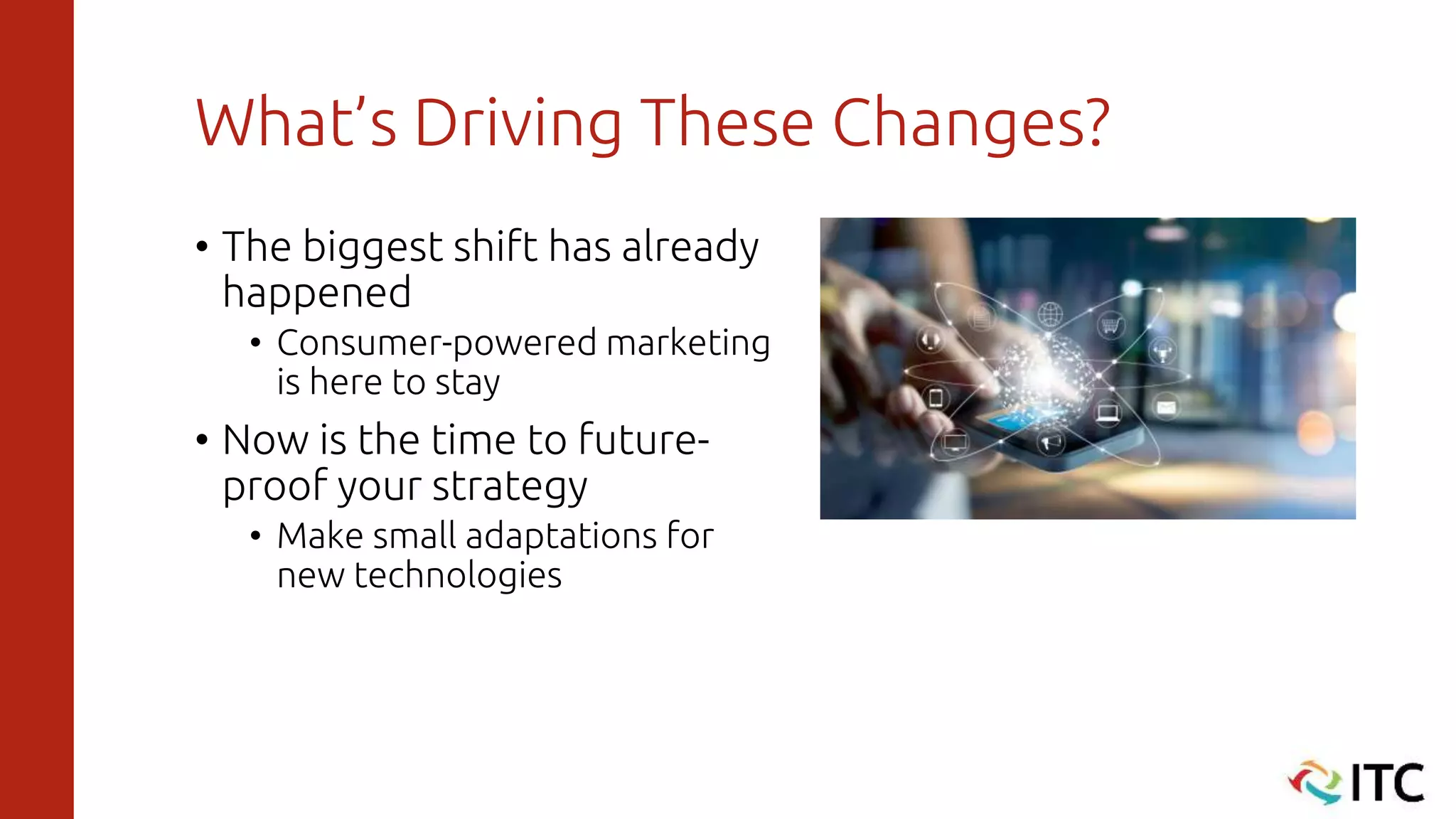 What’s Driving These Changes?
• The biggest shift has already
happened
• Consumer-powered marketing
is here to stay
• Now is the time to future-
proof your strategy
• Make small adaptations for
new technologies
 