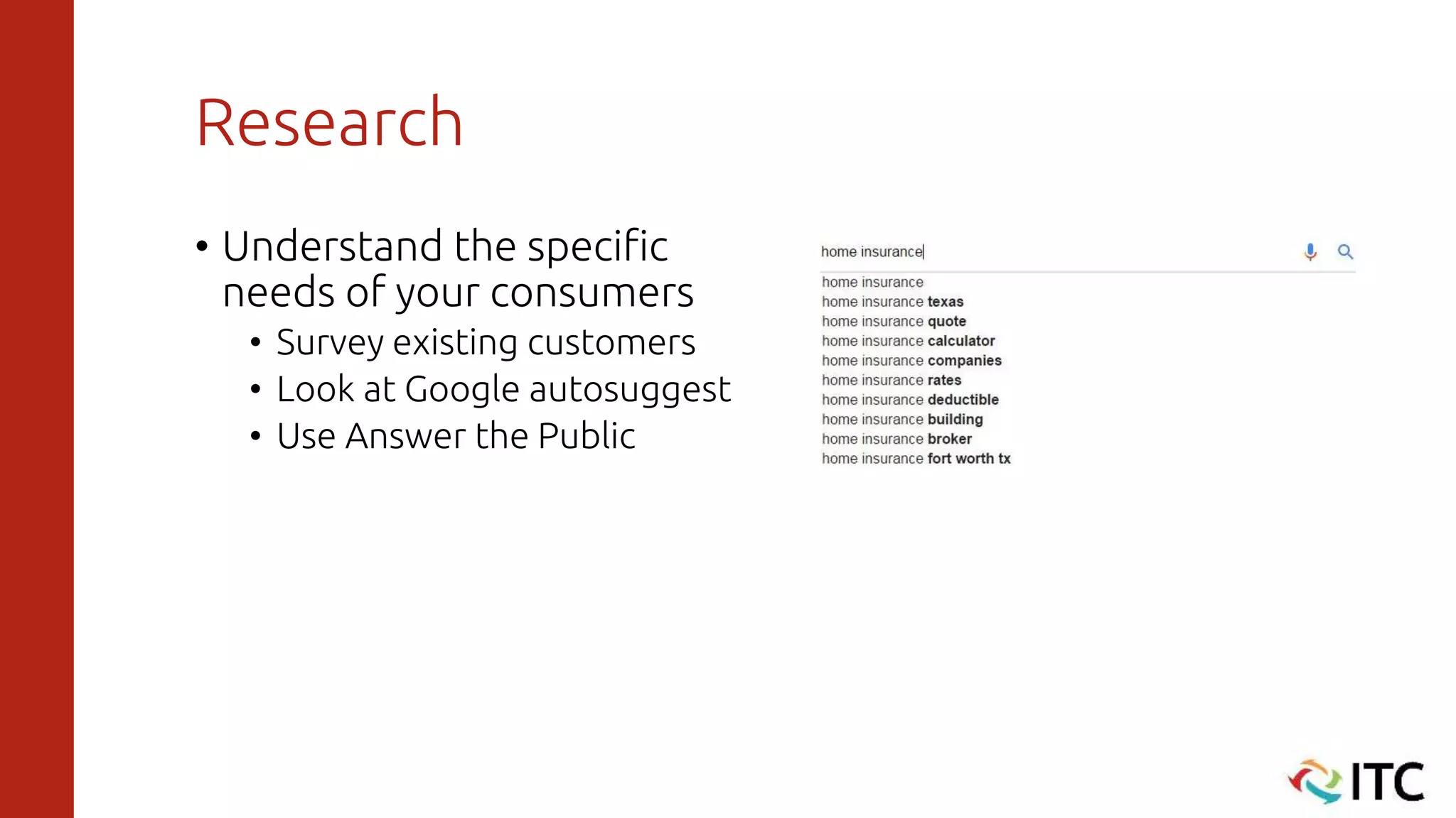 Research
• Understand the specific
needs of your consumers
• Survey existing customers
• Look at Google autosuggest
• Use Answer the Public
 
