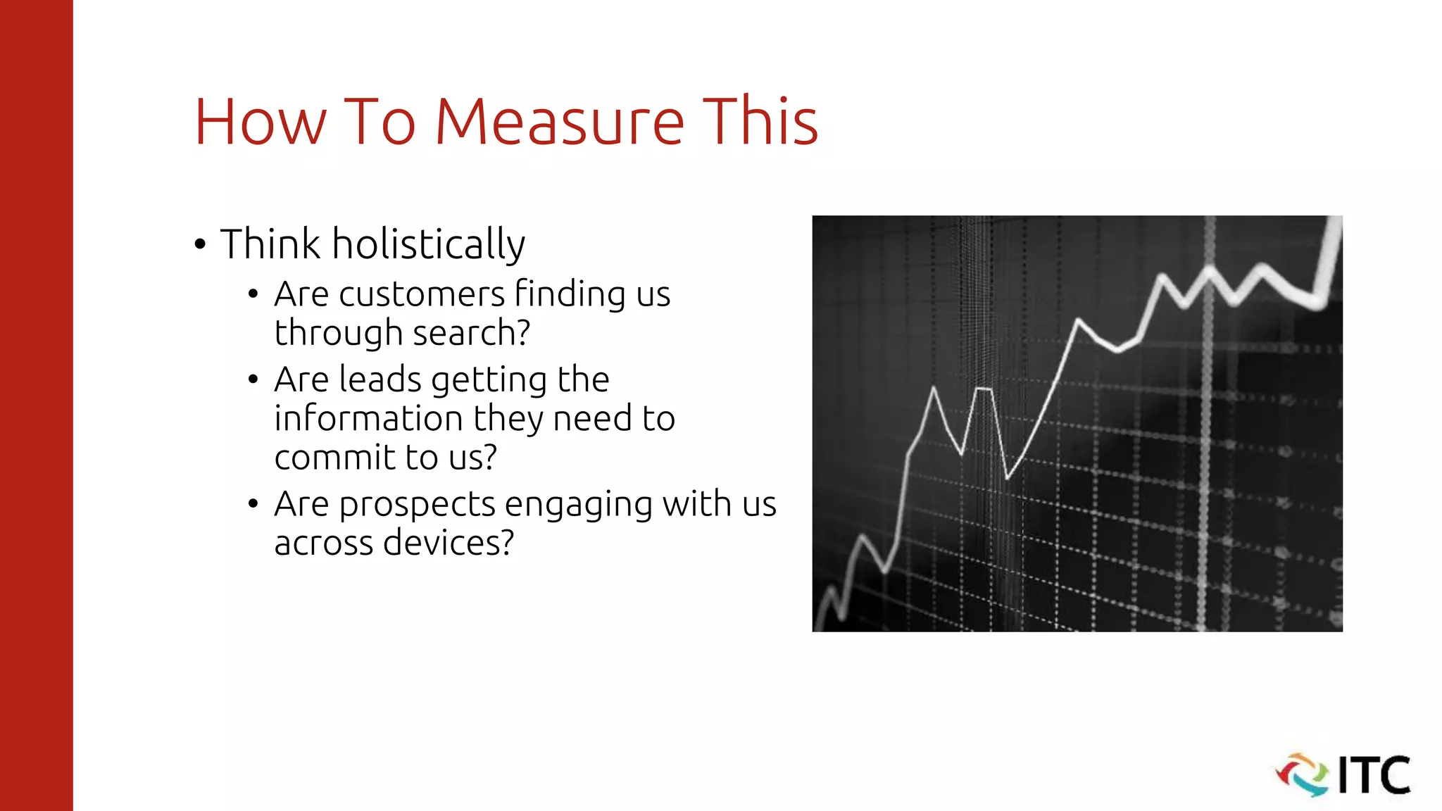 How To Measure This
• Think holistically
• Are customers finding us
through search?
• Are leads getting the
information they need to
commit to us?
• Are prospects engaging with us
across devices?
 