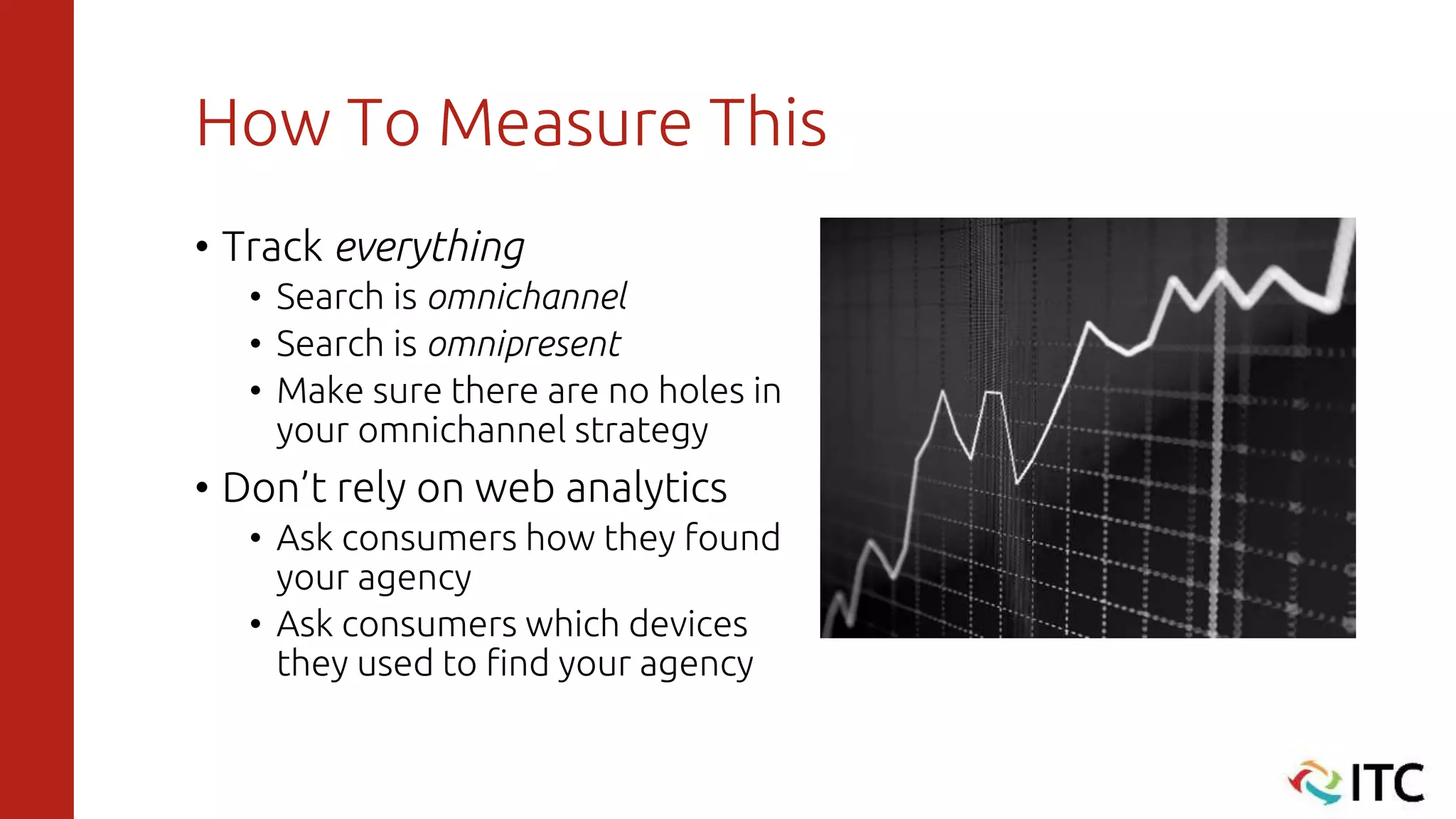 How To Measure This
• Track everything
• Search is omnichannel
• Search is omnipresent
• Make sure there are no holes in
your omnichannel strategy
• Don’t rely on web analytics
• Ask consumers how they found
your agency
• Ask consumers which devices
they used to find your agency
 