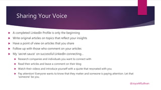 Sharing Your Voice
 A completed LinkedIn Profile is only the beginning
 Write original articles on topics that reflect your insights
 Have a point of view on articles that you share
 Follow up with those who comment on your articles
 My ‘secret sauce’ on successful LinkedIn connecting…
 Research companies and individuals you want to connect with
 Read their articles and leave a comment on their blog
 Watch their videos and introduce yourself with a quote that resonated with you
 Pay attention! Everyone wants to know that they matter and someone is paying attention. Let that
‘someone’ be you.
@JoyceMSullivan
 